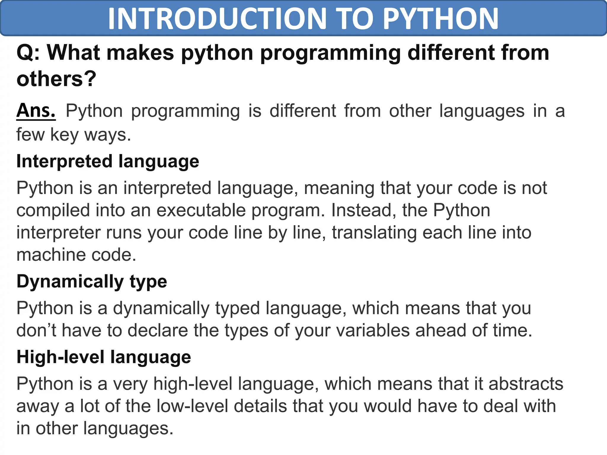 Q: What makes python programming different from
others?
Ans. Python programming is different from other languages in a
few key ways.
Interpreted language
Python is an interpreted language, meaning that your code is not
compiled into an executable program. Instead, the Python
interpreter runs your code line by line, translating each line into
machine code.
Dynamically type
Python is a dynamically typed language, which means that you
don’t have to declare the types of your variables ahead of time.
High-level language
Python is a very high-level language, which means that it abstracts
away a lot of the low-level details that you would have to deal with
in other languages.
INTRODUCTION TO PYTHON
 