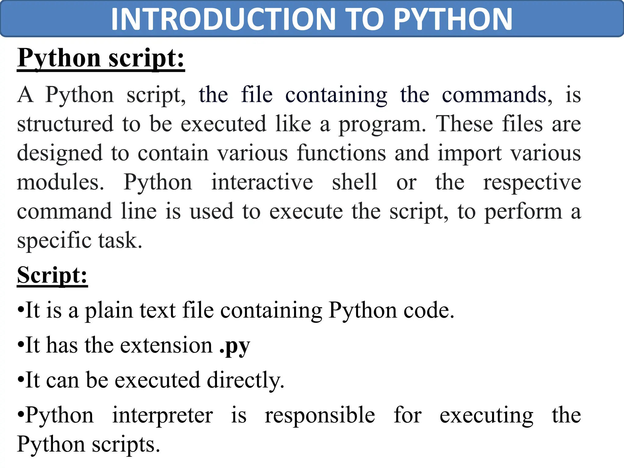 Python script:
A Python script, the file containing the commands, is
structured to be executed like a program. These files are
designed to contain various functions and import various
modules. Python interactive shell or the respective
command line is used to execute the script, to perform a
specific task.
Script:
•It is a plain text file containing Python code.
•It has the extension .py
•It can be executed directly.
•Python interpreter is responsible for executing the
Python scripts.
INTRODUCTION TO PYTHON
 