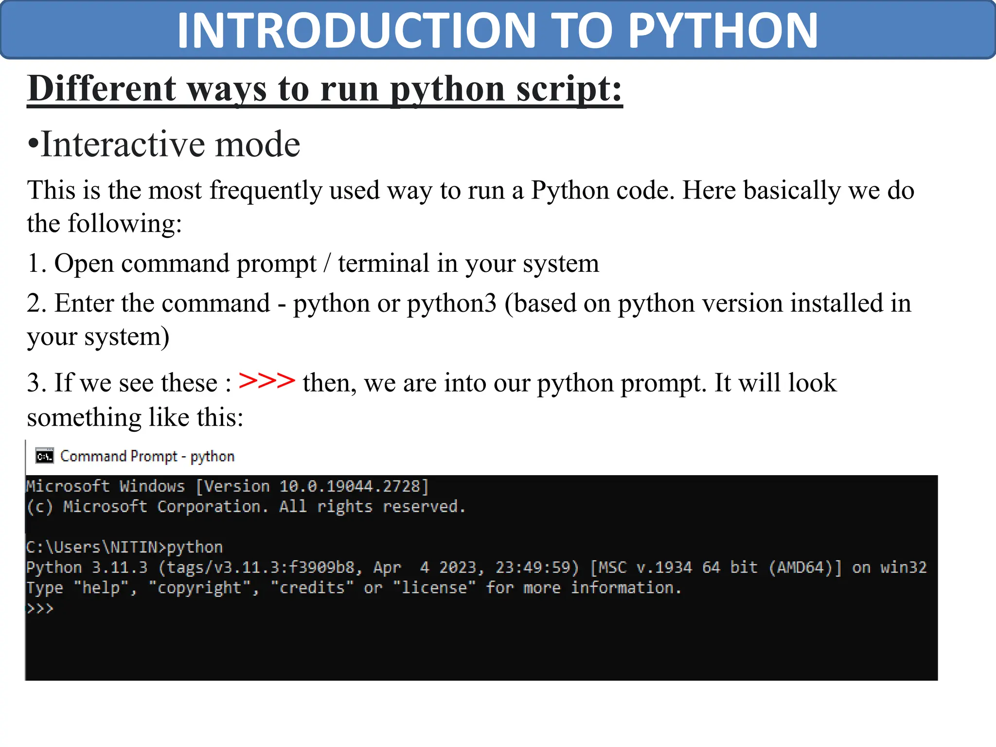 Different ways to run python script:
•Interactive mode
This is the most frequently used way to run a Python code. Here basically we do
the following:
1. Open command prompt / terminal in your system
2. Enter the command - python or python3 (based on python version installed in
your system)
3. If we see these : >>> then, we are into our python prompt. It will look
something like this:
INTRODUCTION TO PYTHON
 