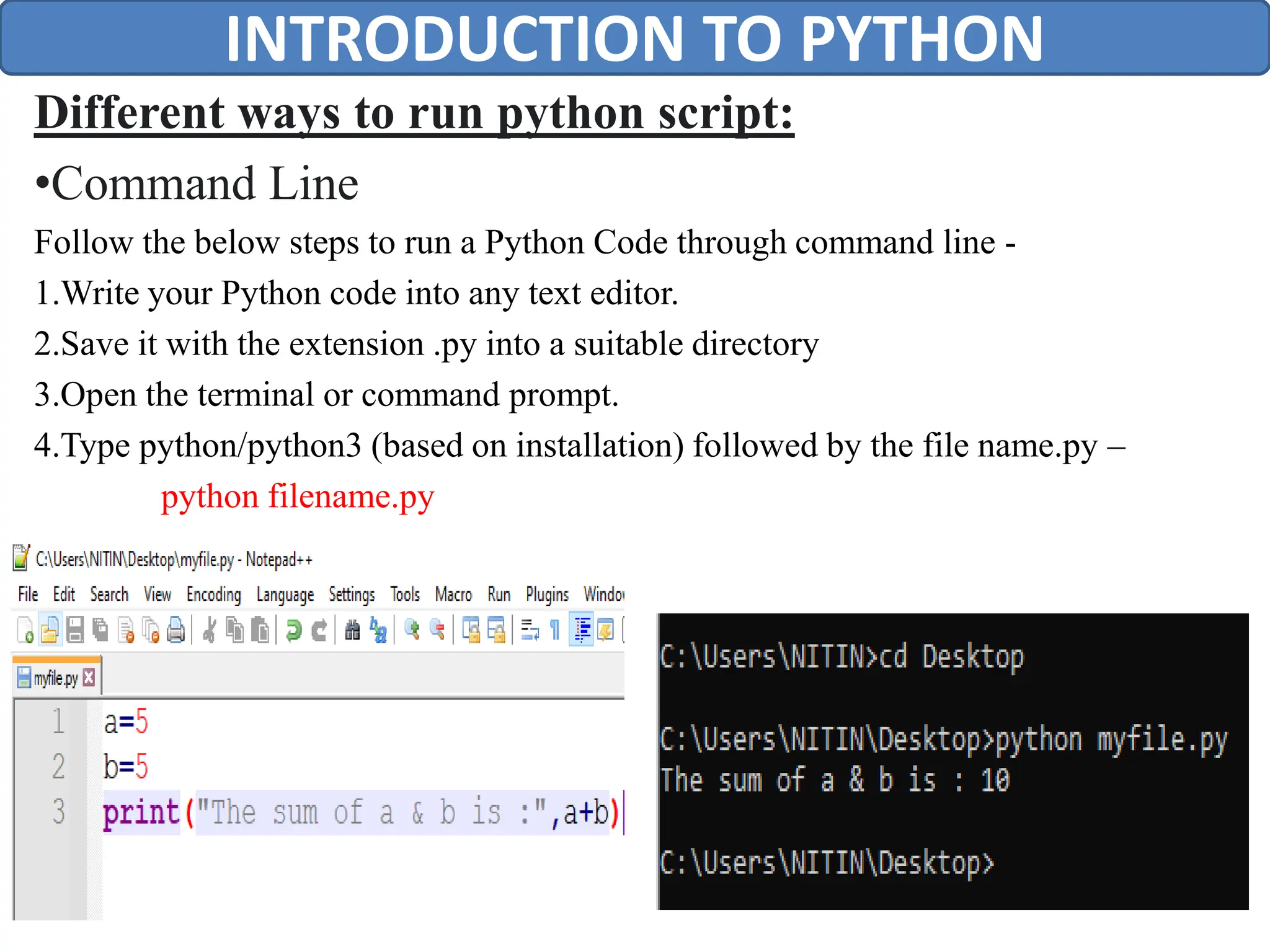 Different ways to run python script:
•Command Line
Follow the below steps to run a Python Code through command line -
1.Write your Python code into any text editor.
2.Save it with the extension .py into a suitable directory
3.Open the terminal or command prompt.
4.Type python/python3 (based on installation) followed by the file name.py –
python filename.py
INTRODUCTION TO PYTHON
 