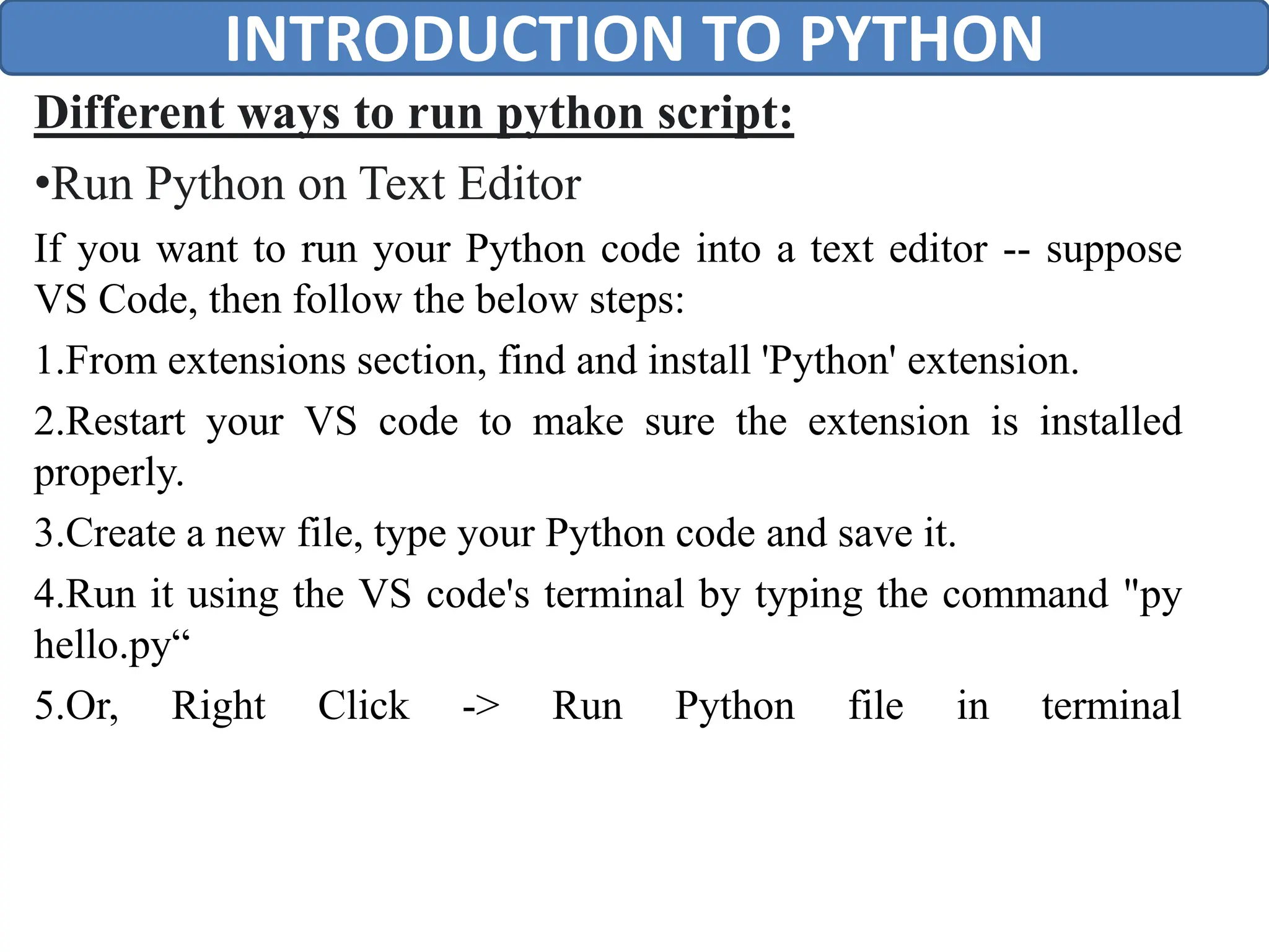 Different ways to run python script:
•Run Python on Text Editor
If you want to run your Python code into a text editor -- suppose
VS Code, then follow the below steps:
1.From extensions section, find and install 'Python' extension.
2.Restart your VS code to make sure the extension is installed
properly.
3.Create a new file, type your Python code and save it.
4.Run it using the VS code's terminal by typing the command "py
hello.py“
5.Or, Right Click -> Run Python file in terminal
INTRODUCTION TO PYTHON
 