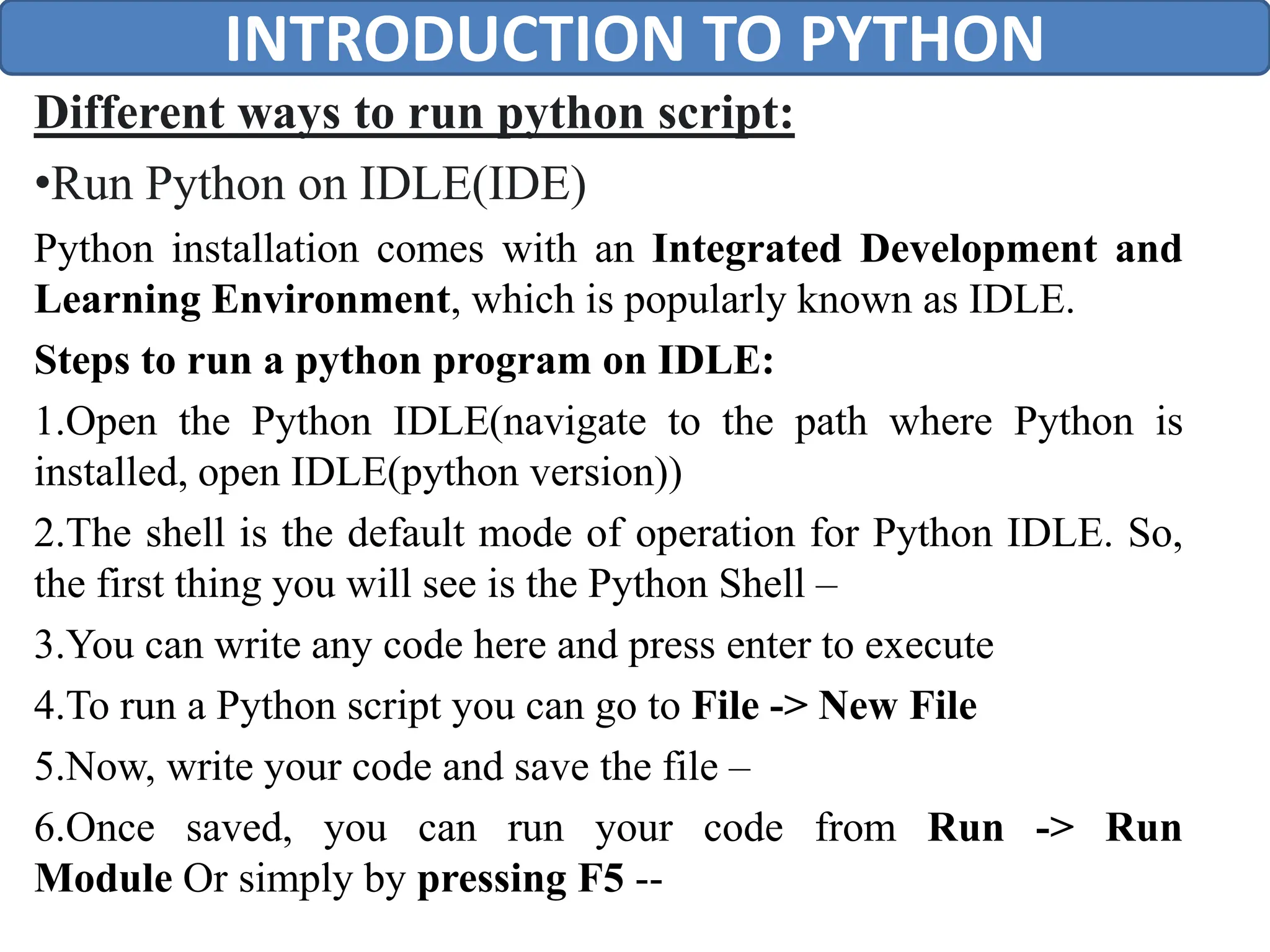Different ways to run python script:
•Run Python on IDLE(IDE)
Python installation comes with an Integrated Development and
Learning Environment, which is popularly known as IDLE.
Steps to run a python program on IDLE:
1.Open the Python IDLE(navigate to the path where Python is
installed, open IDLE(python version))
2.The shell is the default mode of operation for Python IDLE. So,
the first thing you will see is the Python Shell –
3.You can write any code here and press enter to execute
4.To run a Python script you can go to File -> New File
5.Now, write your code and save the file –
6.Once saved, you can run your code from Run -> Run
Module Or simply by pressing F5 --
INTRODUCTION TO PYTHON
 