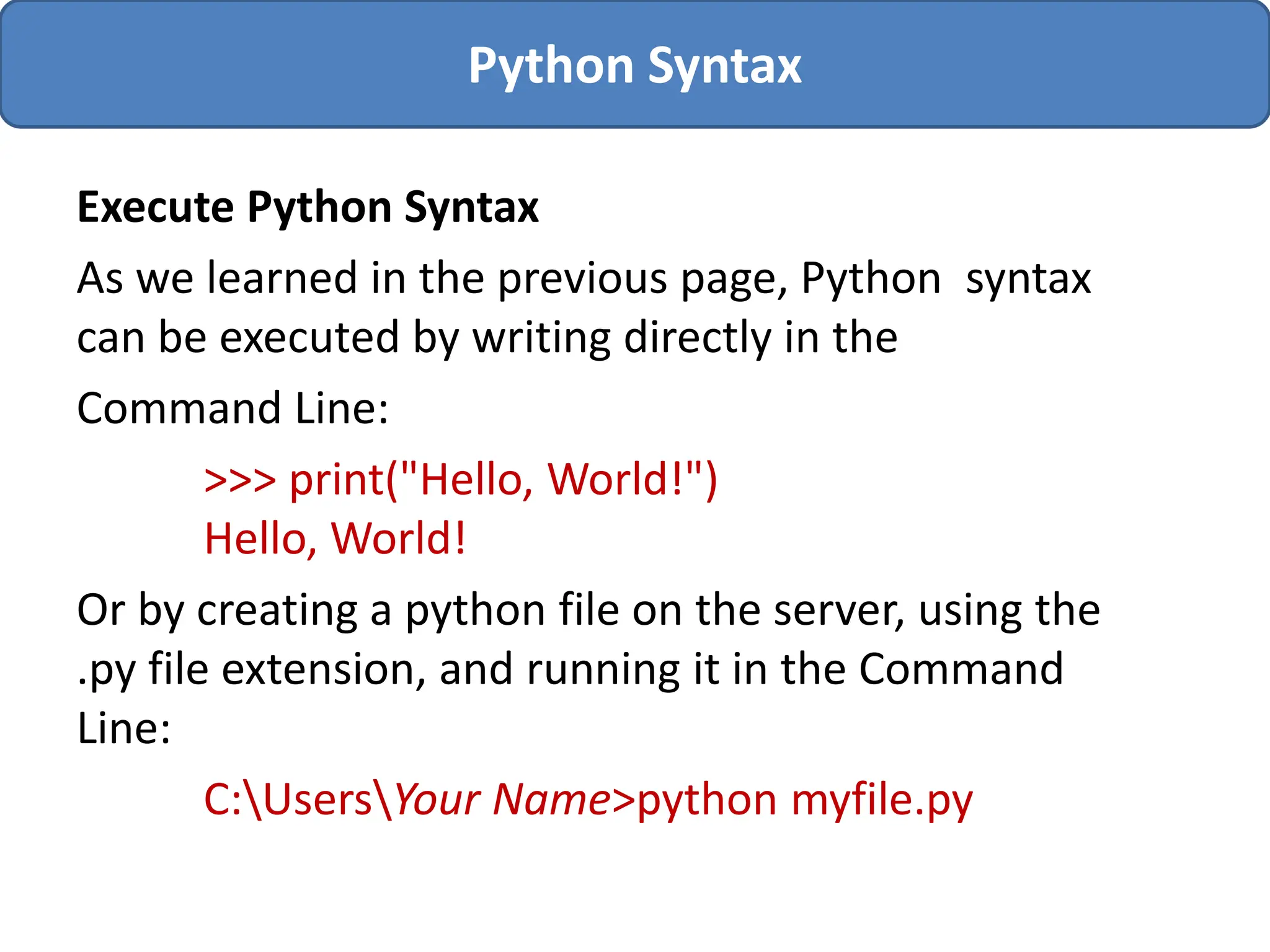 Execute Python Syntax
As we learned in the previous page, Python syntax
can be executed by writing directly in the
Command Line:
>>> print("Hello, World!")
Hello, World!
Or by creating a python file on the server, using the
.py file extension, and running it in the Command
Line:
C:UsersYour Name>python myfile.py
Python Syntax
 