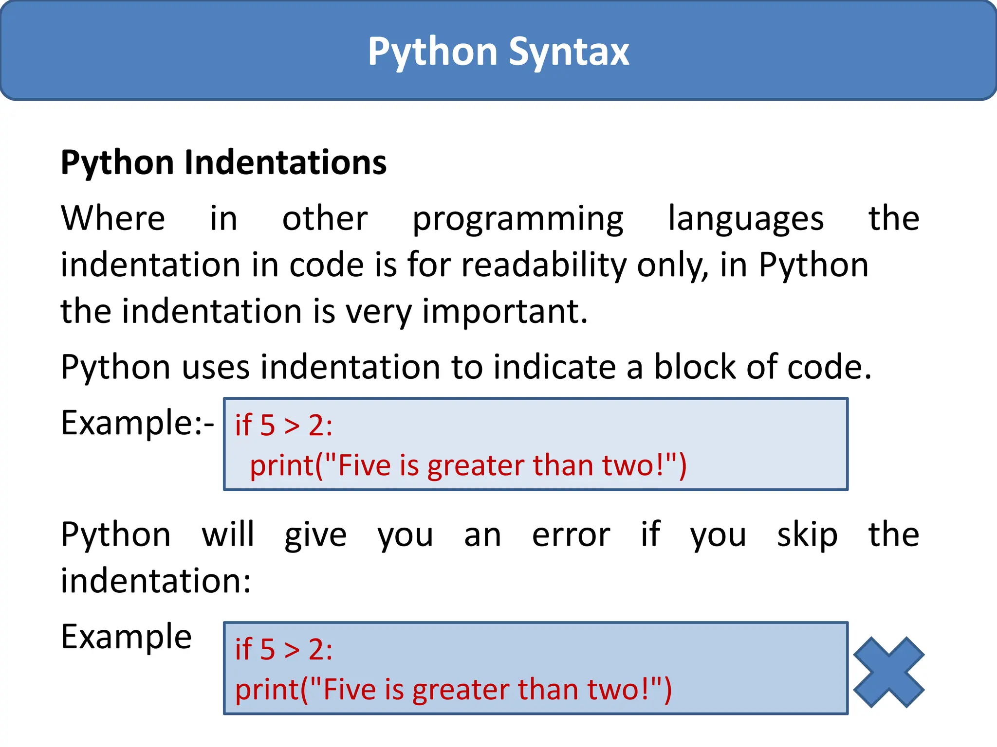Python Indentations
Where in other programming languages the
indentation in code is for readability only, in Python
the indentation is very important.
Python uses indentation to indicate a block of code.
Example:-
Python will give you an error if you skip the
indentation:
Example
Python Syntax
if 5 > 2:
print("Five is greater than two!")
if 5 > 2:
print("Five is greater than two!")
 