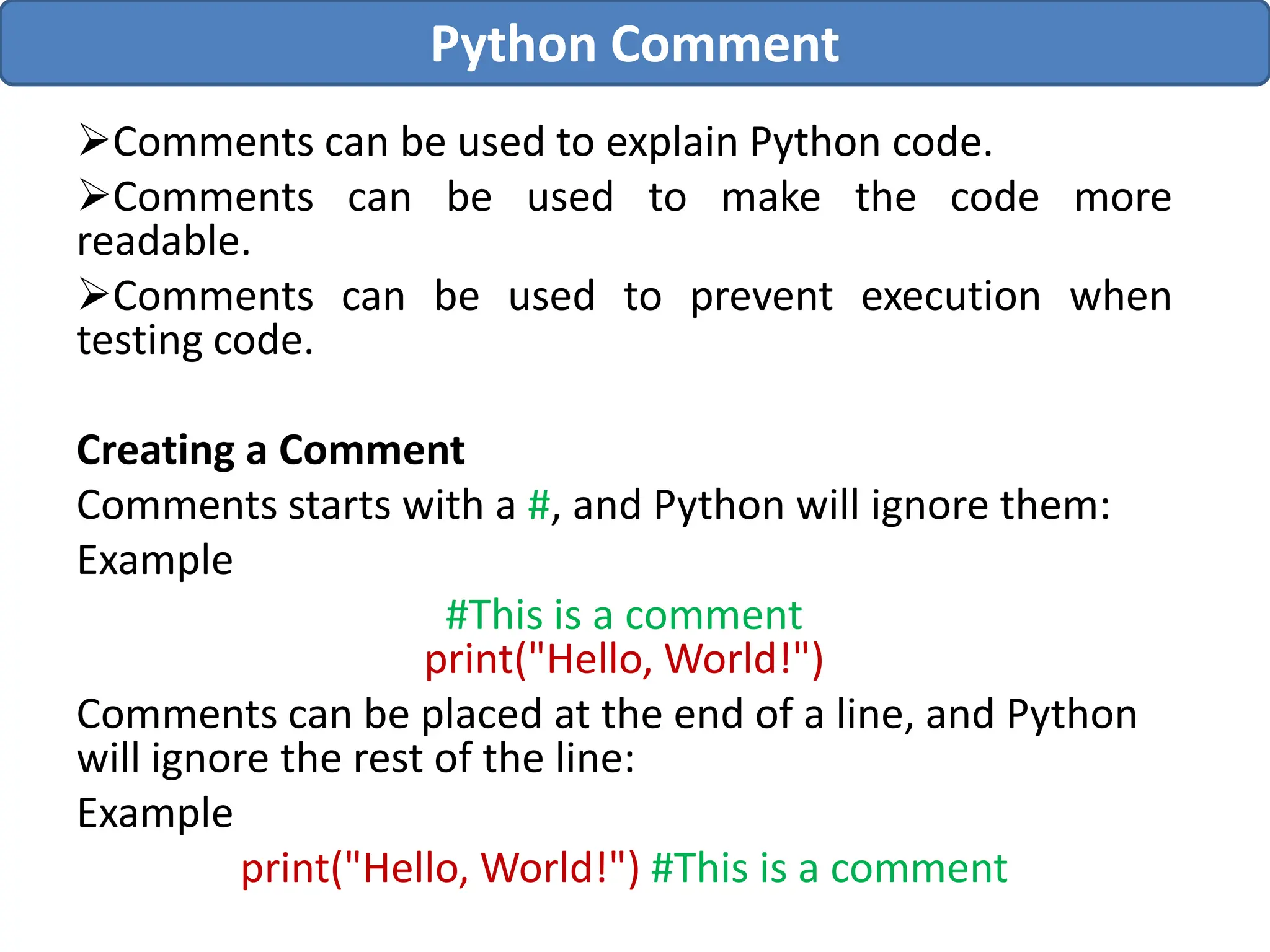 Comments can be used to explain Python code.
Comments can be used to make the code more
readable.
Comments can be used to prevent execution when
testing code.
Creating a Comment
Comments starts with a #, and Python will ignore them:
Example
#This is a comment
print("Hello, World!")
Comments can be placed at the end of a line, and Python
will ignore the rest of the line:
Example
print("Hello, World!") #This is a comment
Python Comment
 