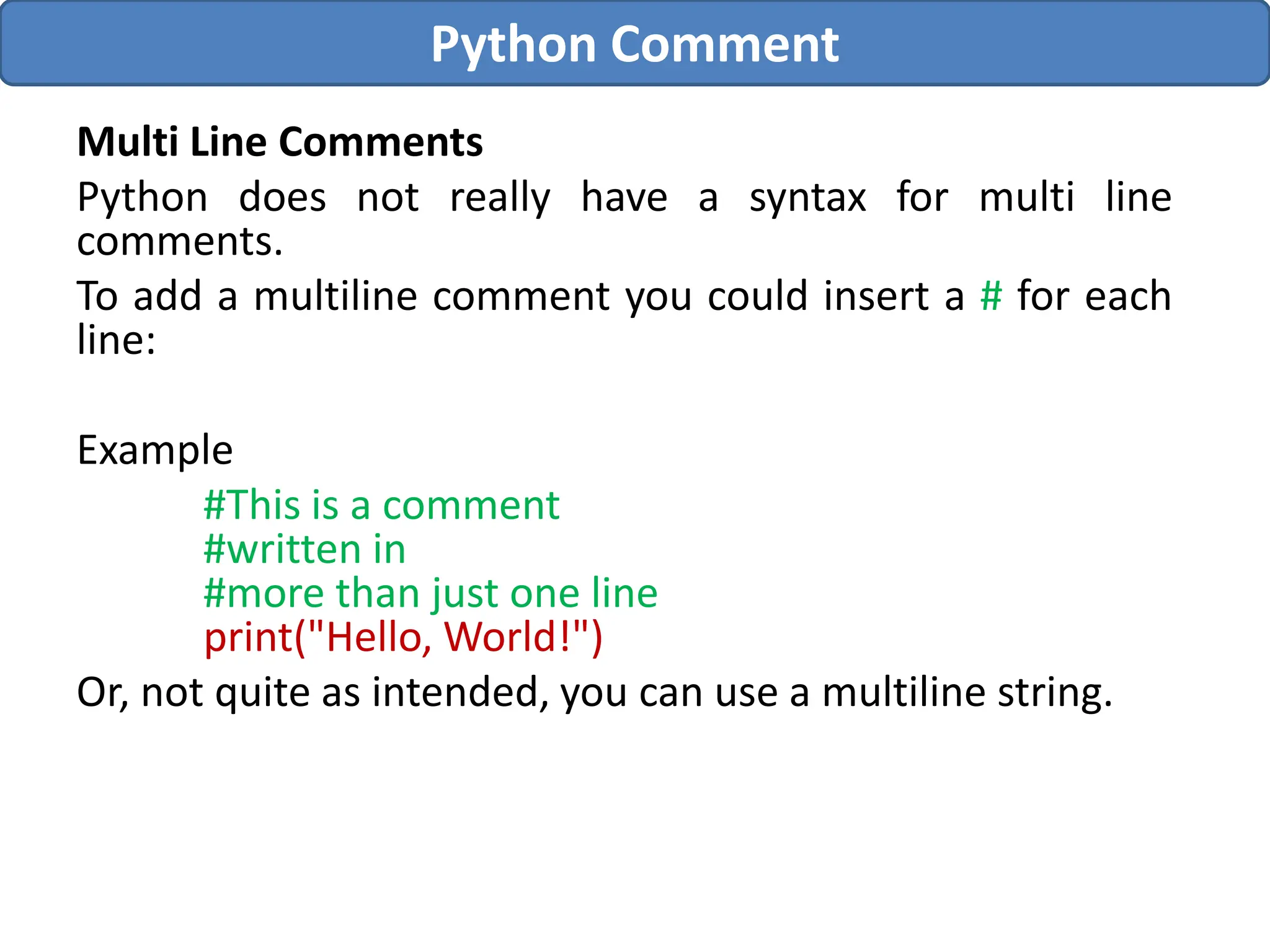 Multi Line Comments
Python does not really have a syntax for multi line
comments.
To add a multiline comment you could insert a # for each
line:
Example
#This is a comment
#written in
#more than just one line
print("Hello, World!")
Or, not quite as intended, you can use a multiline string.
Python Comment
 