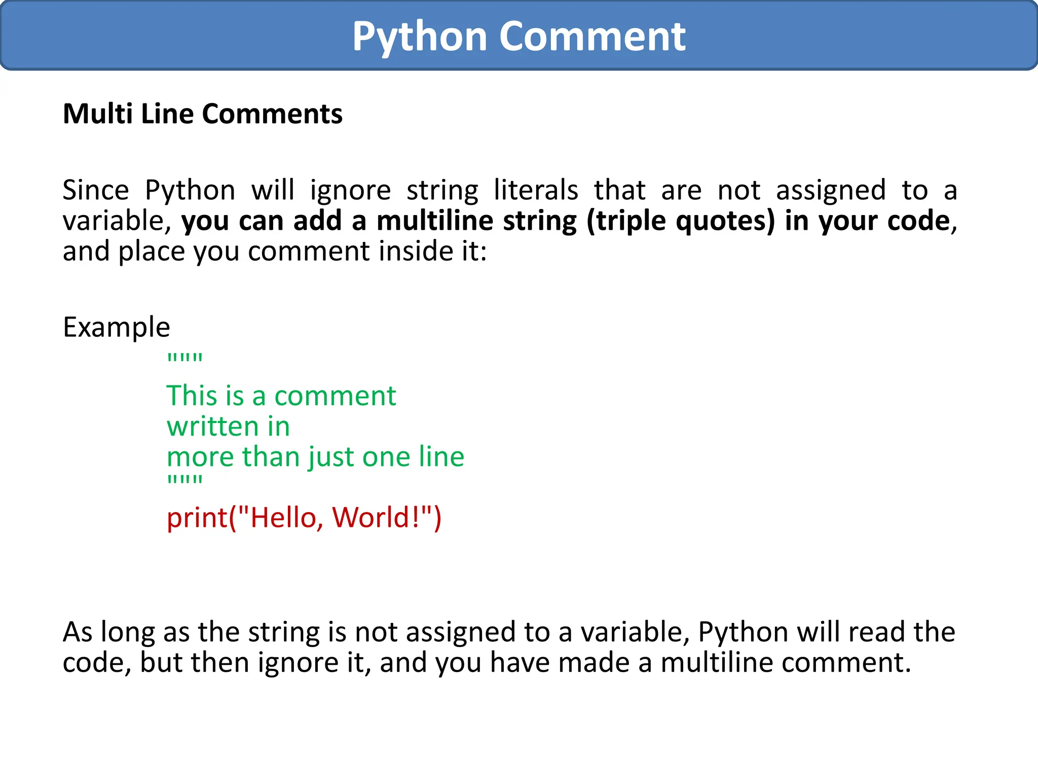 Multi Line Comments
Since Python will ignore string literals that are not assigned to a
variable, you can add a multiline string (triple quotes) in your code,
and place you comment inside it:
Example
"""
This is a comment
written in
more than just one line
"""
print("Hello, World!")
As long as the string is not assigned to a variable, Python will read the
code, but then ignore it, and you have made a multiline comment.
Python Comment
 