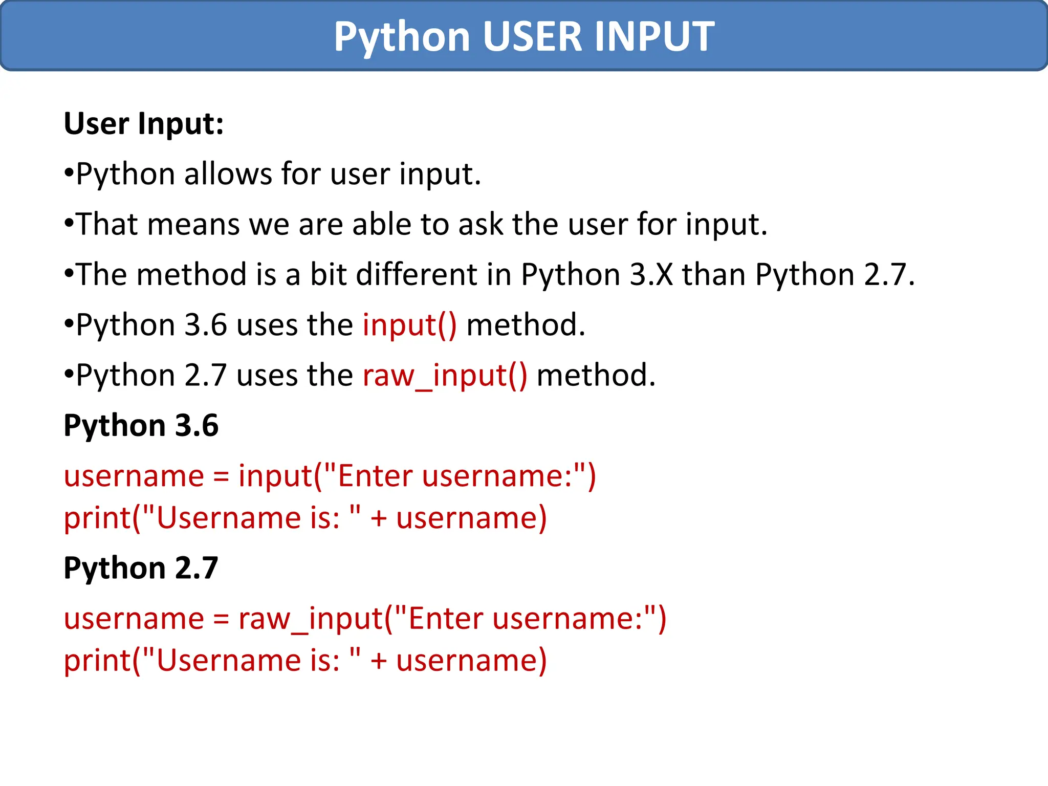 User Input:
•Python allows for user input.
•That means we are able to ask the user for input.
•The method is a bit different in Python 3.X than Python 2.7.
•Python 3.6 uses the input() method.
•Python 2.7 uses the raw_input() method.
Python 3.6
username = input("Enter username:")
print("Username is: " + username)
Python 2.7
username = raw_input("Enter username:")
print("Username is: " + username)
Python USER INPUT
 
