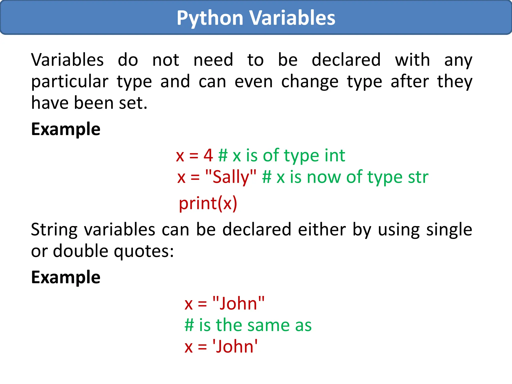 Variables do not need to be declared with any
particular type and can even change type after they
have been set.
Example
x = 4 # x is of type int
x = "Sally" # x is now of type str
print(x)
String variables can be declared either by using single
or double quotes:
Example
x = "John"
# is the same as
x = 'John'
Python Variables
 