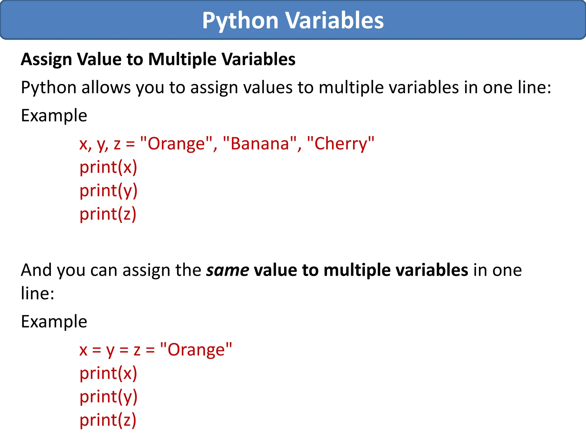 Assign Value to Multiple Variables
Python allows you to assign values to multiple variables in one line:
Example
x, y, z = "Orange", "Banana", "Cherry"
print(x)
print(y)
print(z)
And you can assign the same value to multiple variables in one
line:
Example
x = y = z = "Orange"
print(x)
print(y)
print(z)
Python Variables
 