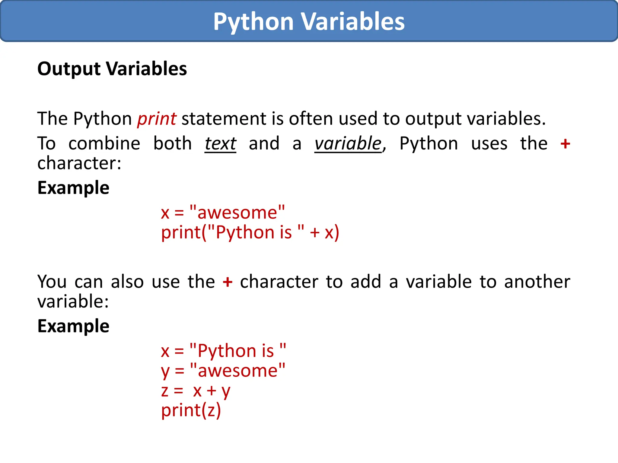 Output Variables
The Python print statement is often used to output variables.
To combine both text and a variable, Python uses the +
character:
Example
x = "awesome"
print("Python is " + x)
You can also use the + character to add a variable to another
variable:
Example
x = "Python is "
y = "awesome"
z = x + y
print(z)
Python Variables
 