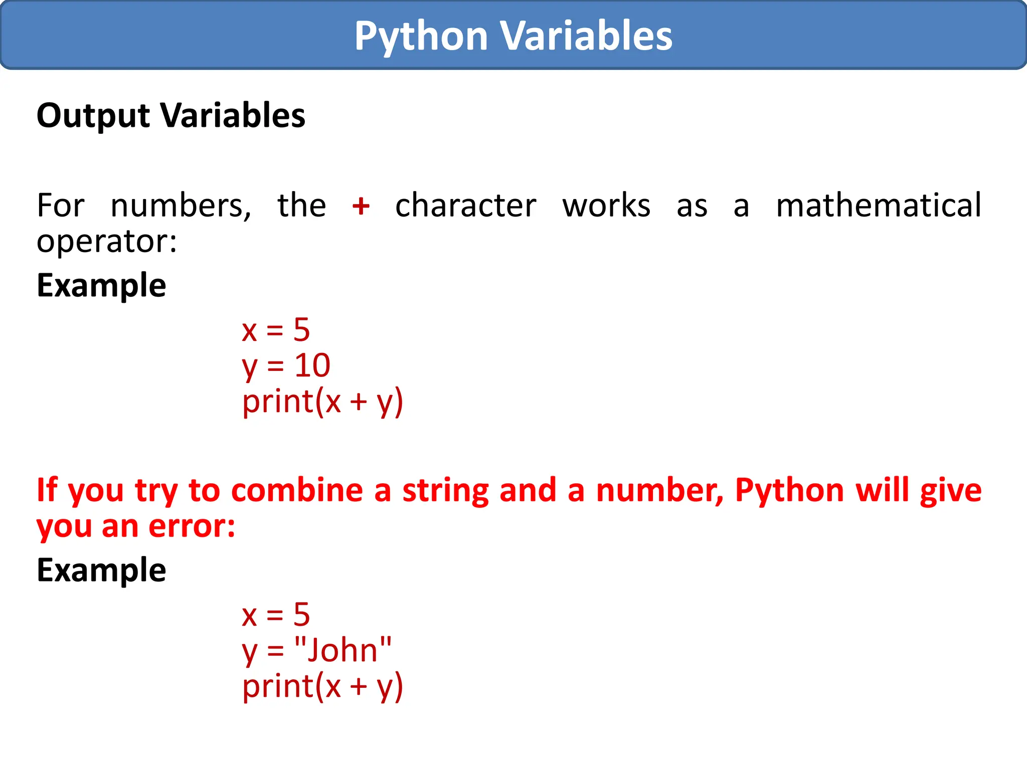Output Variables
For numbers, the + character works as a mathematical
operator:
Example
x = 5
y = 10
print(x + y)
If you try to combine a string and a number, Python will give
you an error:
Example
x = 5
y = "John"
print(x + y)
Python Variables
 