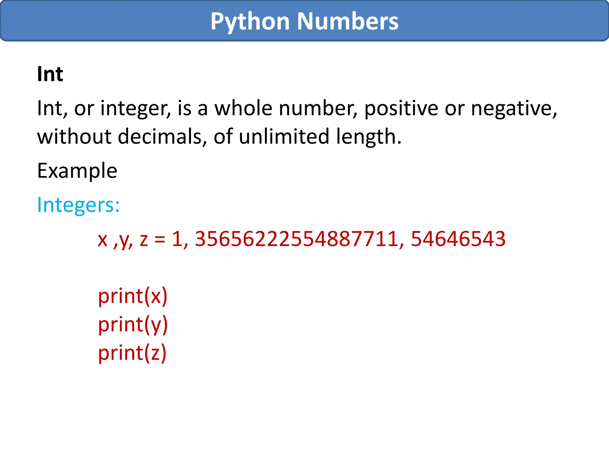 Int
Int, or integer, is a whole number, positive or negative,
without decimals, of unlimited length.
Example
Integers:
x ,y, z = 1, 35656222554887711, 54646543
print(x)
print(y)
print(z)
Python Numbers
 