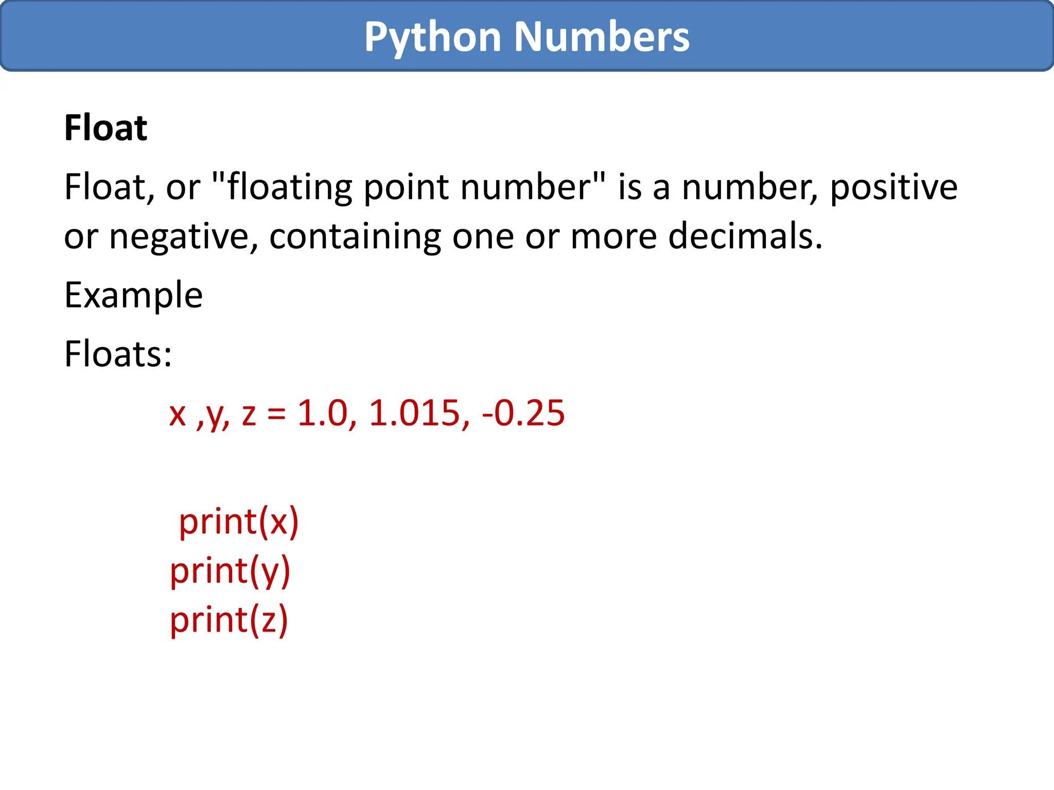 Float
Float, or "floating point number" is a number, positive
or negative, containing one or more decimals.
Example
Floats:
x ,y, z = 1.0, 1.015, -0.25
print(x)
print(y)
print(z)
Python Numbers
 