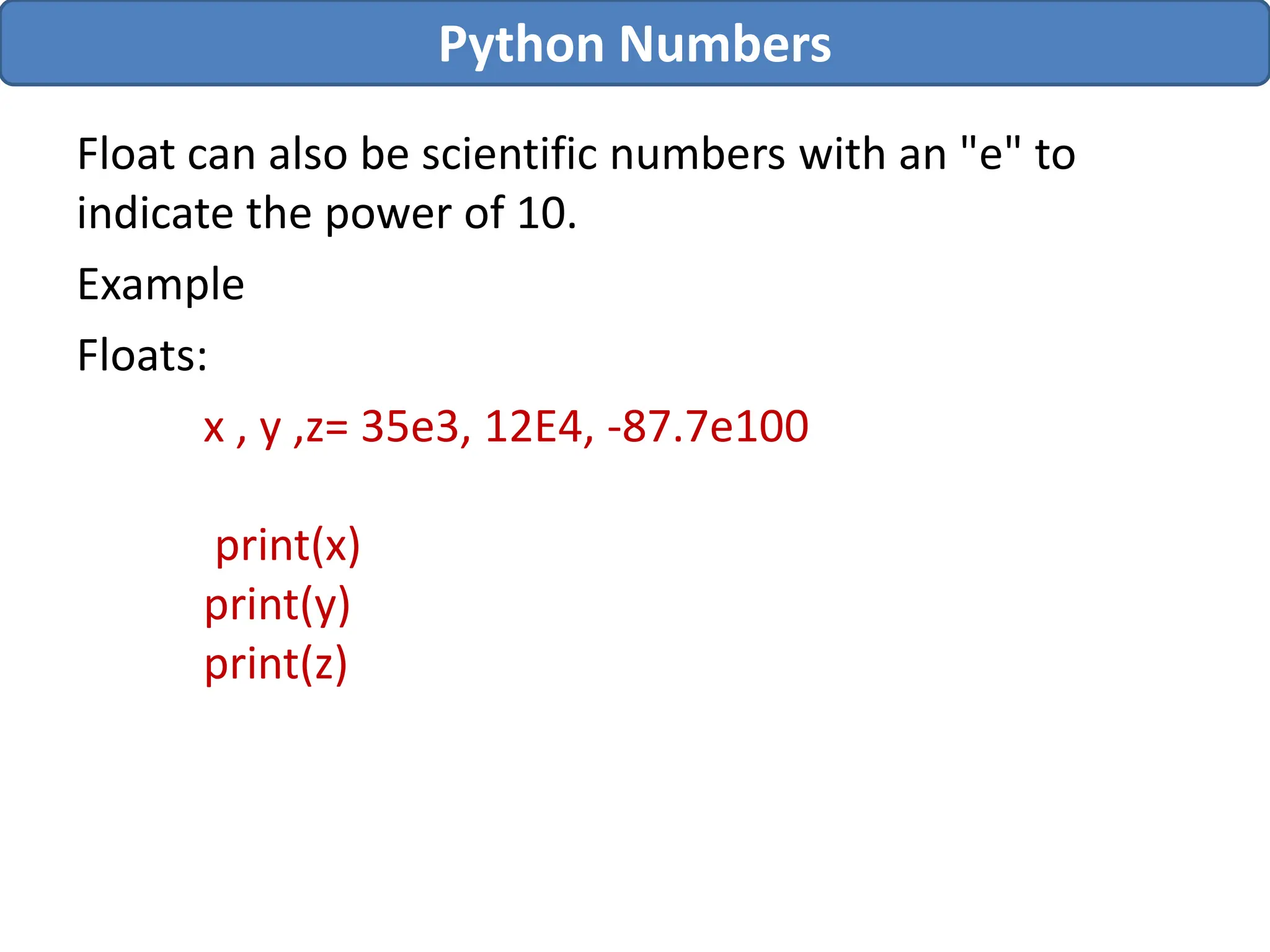 Float can also be scientific numbers with an "e" to
indicate the power of 10.
Example
Floats:
x , y ,z= 35e3, 12E4, -87.7e100
print(x)
print(y)
print(z)
Python Numbers
 