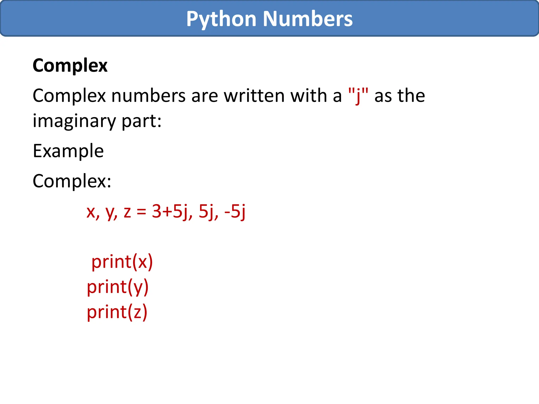 Complex
Complex numbers are written with a "j" as the
imaginary part:
Example
Complex:
x, y, z = 3+5j, 5j, -5j
print(x)
print(y)
print(z)
Python Numbers
 