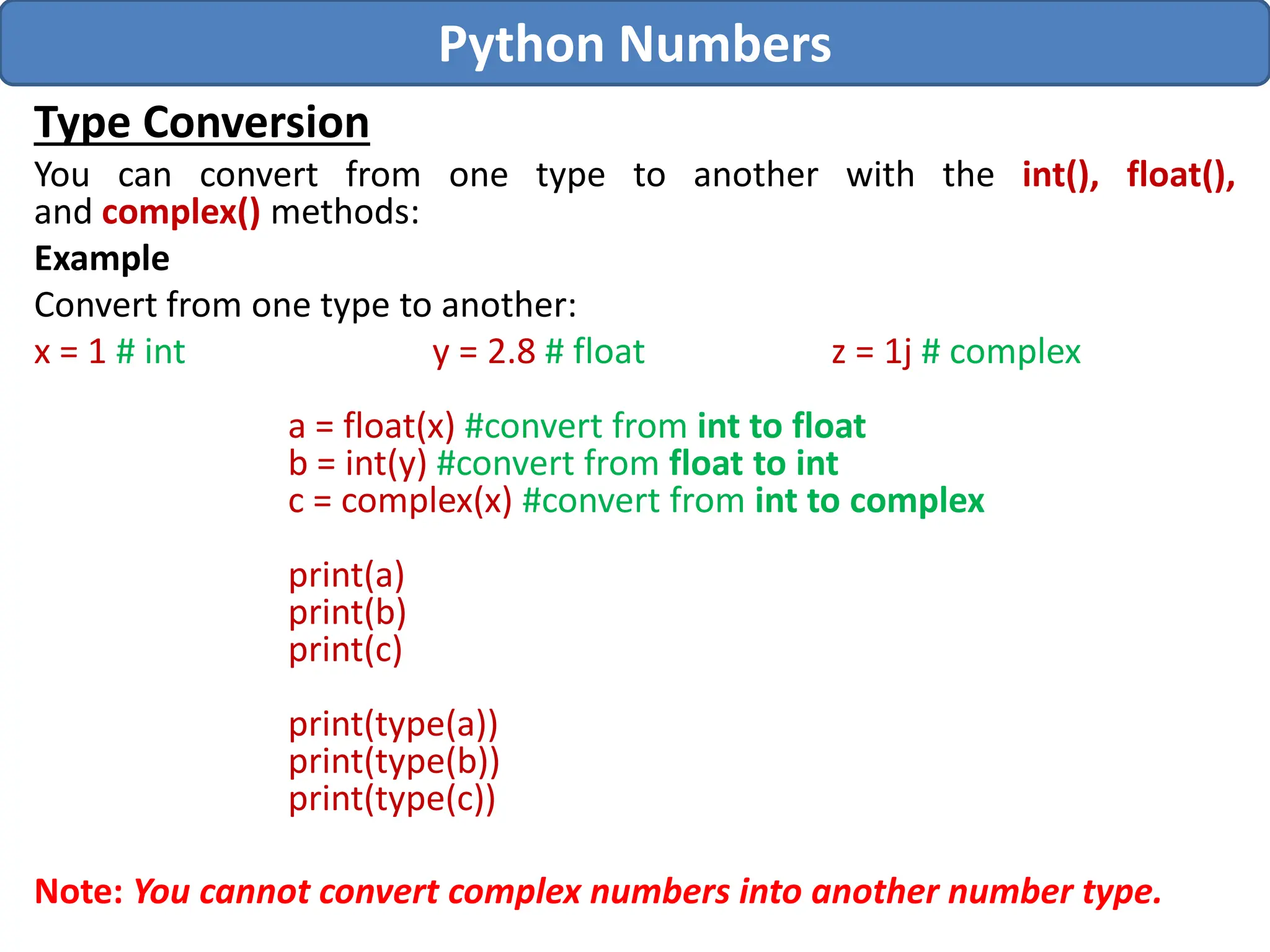 Type Conversion
You can convert from one type to another with the int(), float(),
and complex() methods:
Example
Convert from one type to another:
x = 1 # int y = 2.8 # float z = 1j # complex
a = float(x) #convert from int to float
b = int(y) #convert from float to int
c = complex(x) #convert from int to complex
print(a)
print(b)
print(c)
print(type(a))
print(type(b))
print(type(c))
Note: You cannot convert complex numbers into another number type.
Python Numbers
 