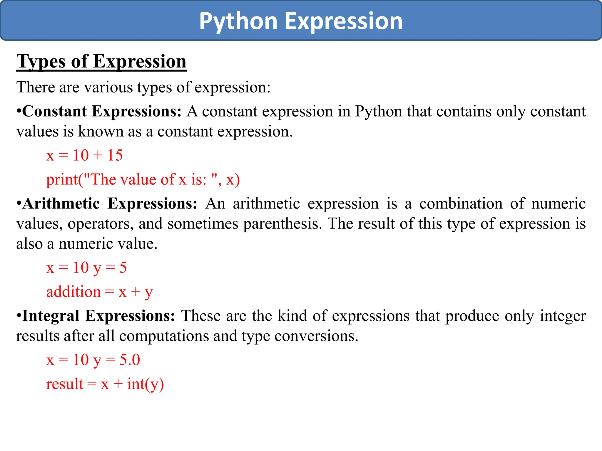 Types of Expression
There are various types of expression:
•Constant Expressions: A constant expression in Python that contains only constant
values is known as a constant expression.
x = 10 + 15
print("The value of x is: ", x)
•Arithmetic Expressions: An arithmetic expression is a combination of numeric
values, operators, and sometimes parenthesis. The result of this type of expression is
also a numeric value.
x = 10 y = 5
addition = x + y
•Integral Expressions: These are the kind of expressions that produce only integer
results after all computations and type conversions.
x = 10 y = 5.0
result = x + int(y)
Python Expression
 