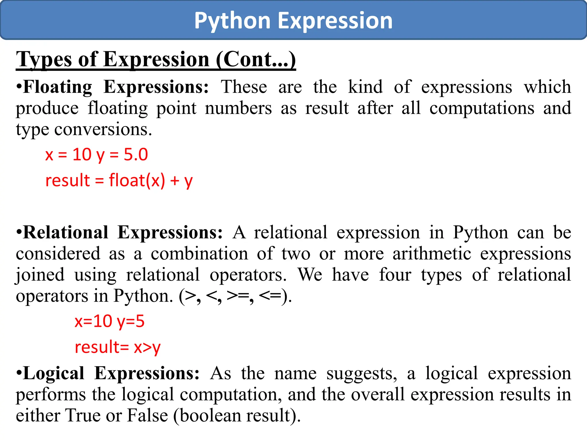 Types of Expression (Cont...)
•Floating Expressions: These are the kind of expressions which
produce floating point numbers as result after all computations and
type conversions.
x = 10 y = 5.0
result = float(x) + y
•Relational Expressions: A relational expression in Python can be
considered as a combination of two or more arithmetic expressions
joined using relational operators. We have four types of relational
operators in Python. (>, <, >=, <=).
x=10 y=5
result= x>y
•Logical Expressions: As the name suggests, a logical expression
performs the logical computation, and the overall expression results in
either True or False (boolean result).
Python Expression
 