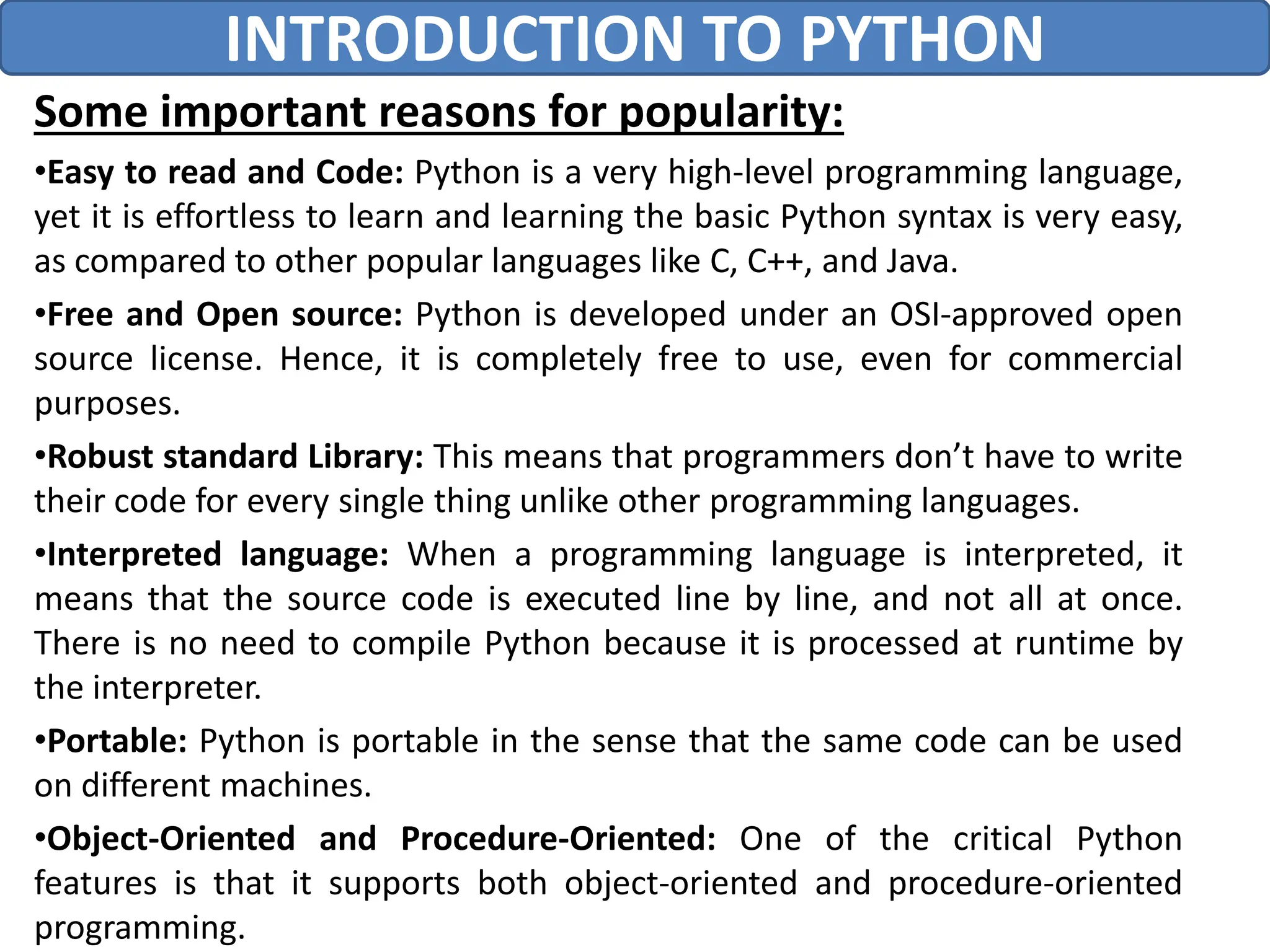 Some important reasons for popularity:
•Easy to read and Code: Python is a very high-level programming language,
yet it is effortless to learn and learning the basic Python syntax is very easy,
as compared to other popular languages like C, C++, and Java.
•Free and Open source: Python is developed under an OSI-approved open
source license. Hence, it is completely free to use, even for commercial
purposes.
•Robust standard Library: This means that programmers don’t have to write
their code for every single thing unlike other programming languages.
•Interpreted language: When a programming language is interpreted, it
means that the source code is executed line by line, and not all at once.
There is no need to compile Python because it is processed at runtime by
the interpreter.
•Portable: Python is portable in the sense that the same code can be used
on different machines.
•Object-Oriented and Procedure-Oriented: One of the critical Python
features is that it supports both object-oriented and procedure-oriented
programming.
INTRODUCTION TO PYTHON
 