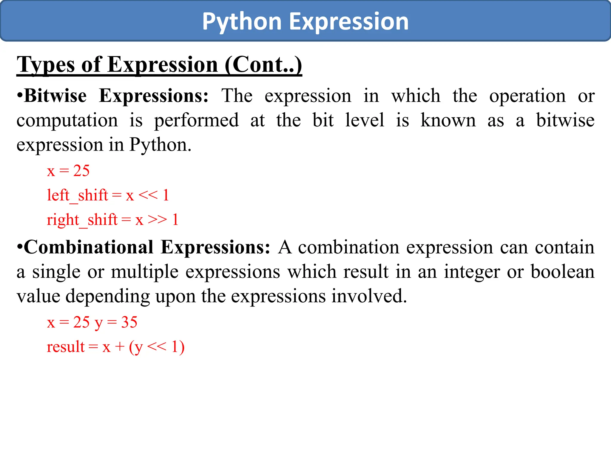 Types of Expression (Cont..)
•Bitwise Expressions: The expression in which the operation or
computation is performed at the bit level is known as a bitwise
expression in Python.
x = 25
left_shift = x << 1
right_shift = x >> 1
•Combinational Expressions: A combination expression can contain
a single or multiple expressions which result in an integer or boolean
value depending upon the expressions involved.
x = 25 y = 35
result = x + (y << 1)
Python Expression
 