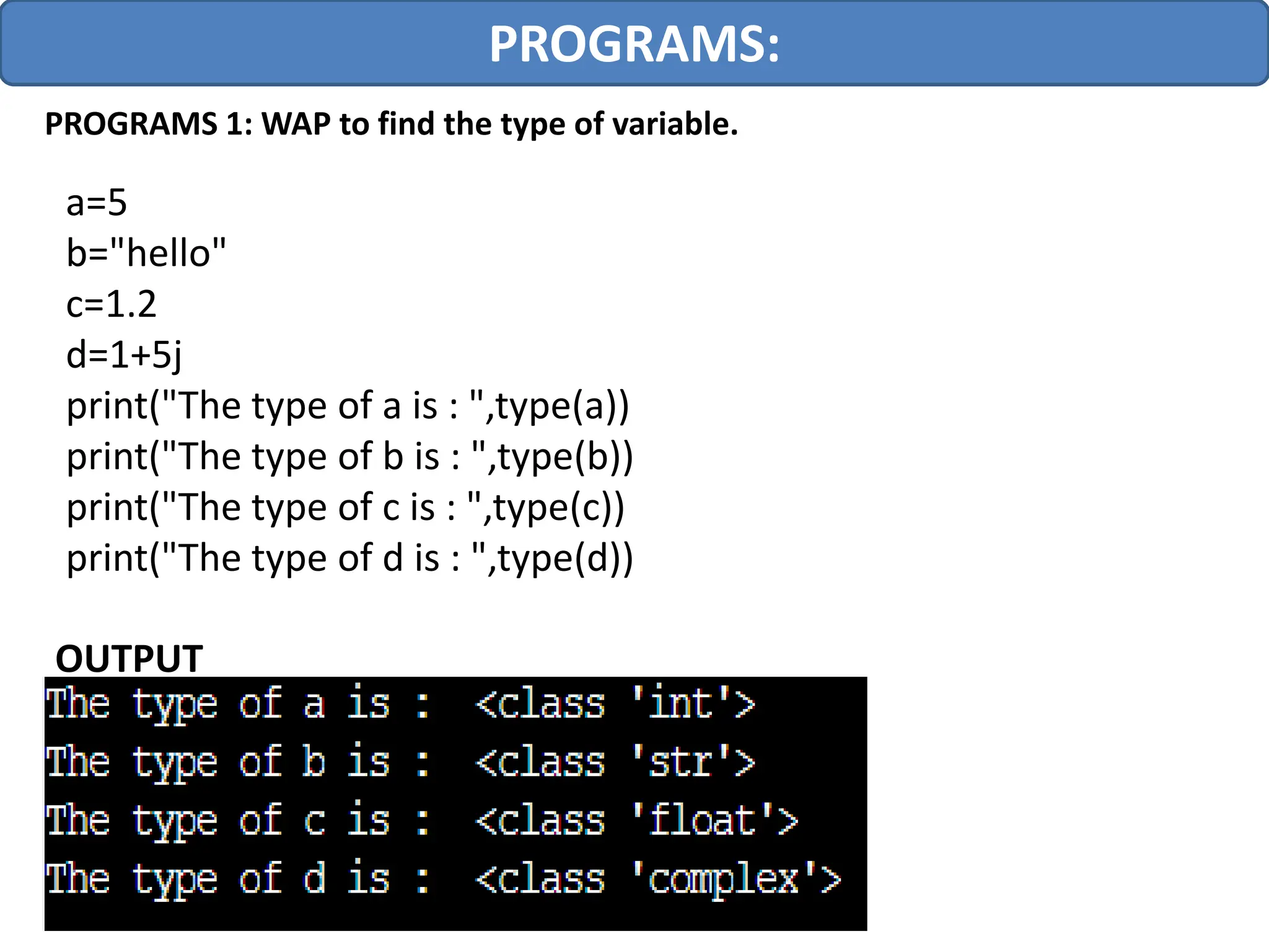 PROGRAMS:
PROGRAMS 1: WAP to find the type of variable.
a=5
b="hello"
c=1.2
d=1+5j
print("The type of a is : ",type(a))
print("The type of b is : ",type(b))
print("The type of c is : ",type(c))
print("The type of d is : ",type(d))
OUTPUT
 