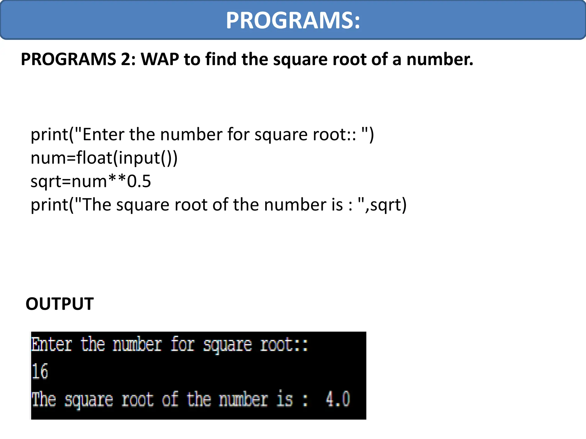PROGRAMS:
PROGRAMS 2: WAP to find the square root of a number.
print("Enter the number for square root:: ")
num=float(input())
sqrt=num**0.5
print("The square root of the number is : ",sqrt)
OUTPUT
 