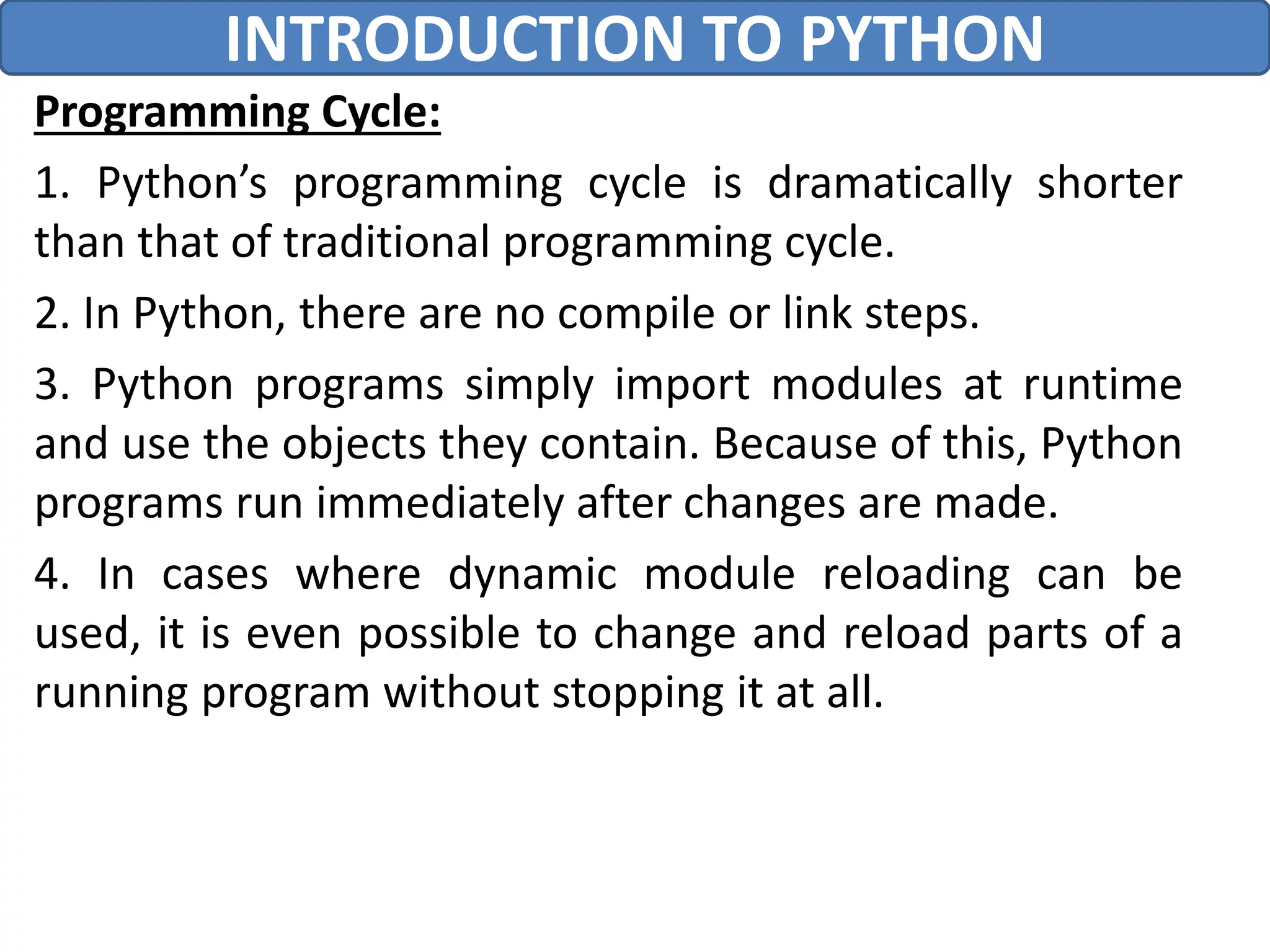 Programming Cycle:
1. Python’s programming cycle is dramatically shorter
than that of traditional programming cycle.
2. In Python, there are no compile or link steps.
3. Python programs simply import modules at runtime
and use the objects they contain. Because of this, Python
programs run immediately after changes are made.
4. In cases where dynamic module reloading can be
used, it is even possible to change and reload parts of a
running program without stopping it at all.
INTRODUCTION TO PYTHON
 