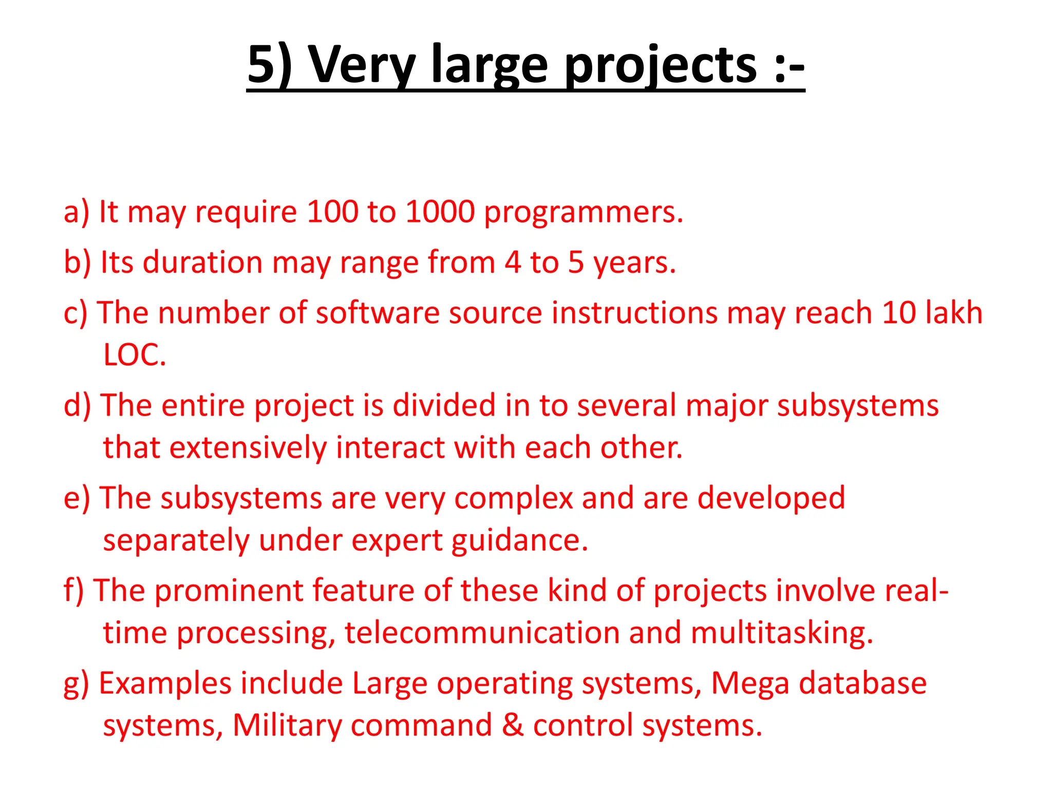 5) Very large projects :-
a) It may require 100 to 1000 programmers.
b) Its duration may range from 4 to 5 years.
c) The number of software source instructions may reach 10 lakh
LOC.
d) The entire project is divided in to several major subsystems
that extensively interact with each other.
e) The subsystems are very complex and are developed
separately under expert guidance.
f) The prominent feature of these kind of projects involve real-
time processing, telecommunication and multitasking.
g) Examples include Large operating systems, Mega database
systems, Military command & control systems.
 