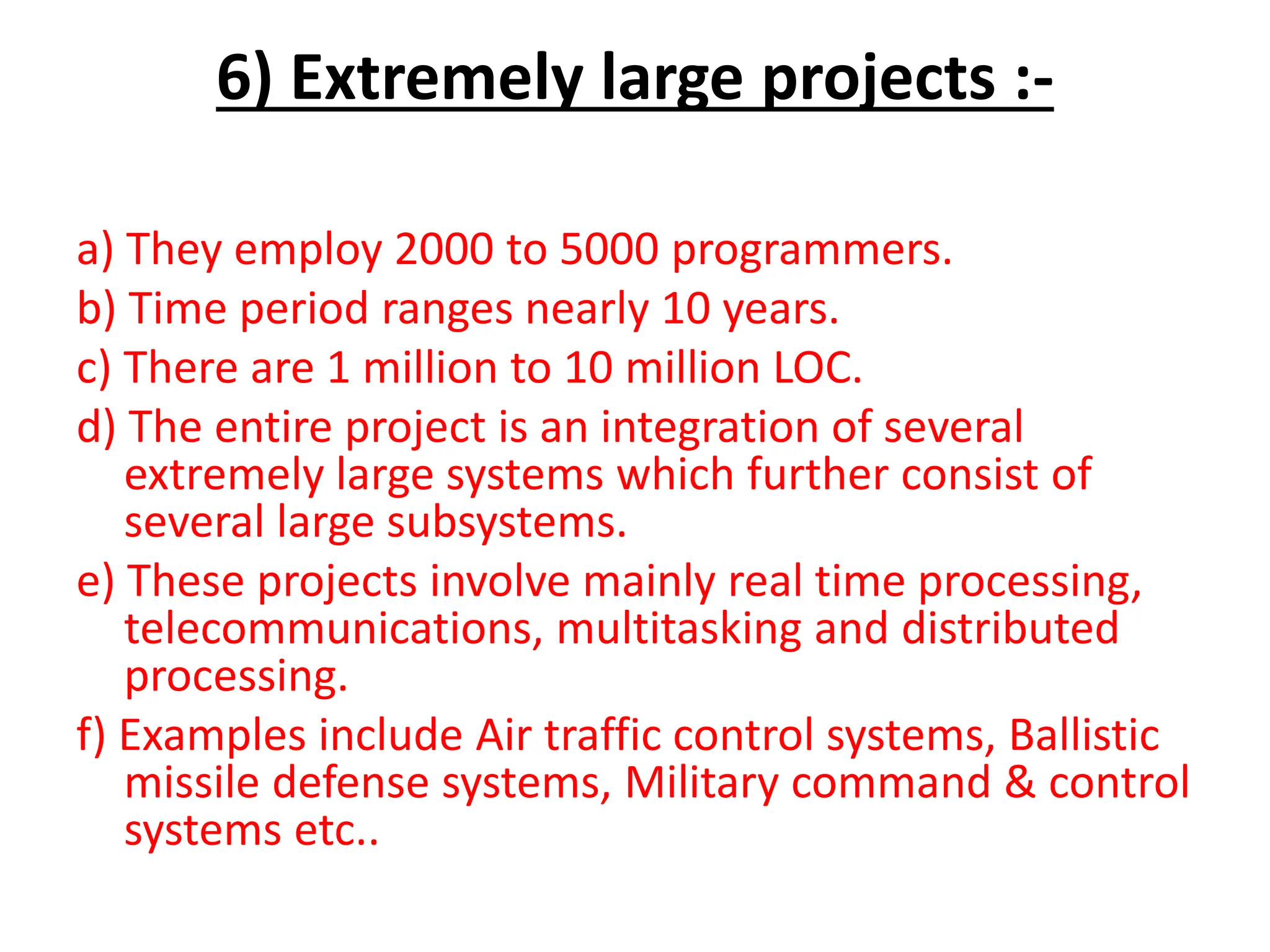 6) Extremely large projects :-
a) They employ 2000 to 5000 programmers.
b) Time period ranges nearly 10 years.
c) There are 1 million to 10 million LOC.
d) The entire project is an integration of several
extremely large systems which further consist of
several large subsystems.
e) These projects involve mainly real time processing,
telecommunications, multitasking and distributed
processing.
f) Examples include Air traffic control systems, Ballistic
missile defense systems, Military command & control
systems etc..
 