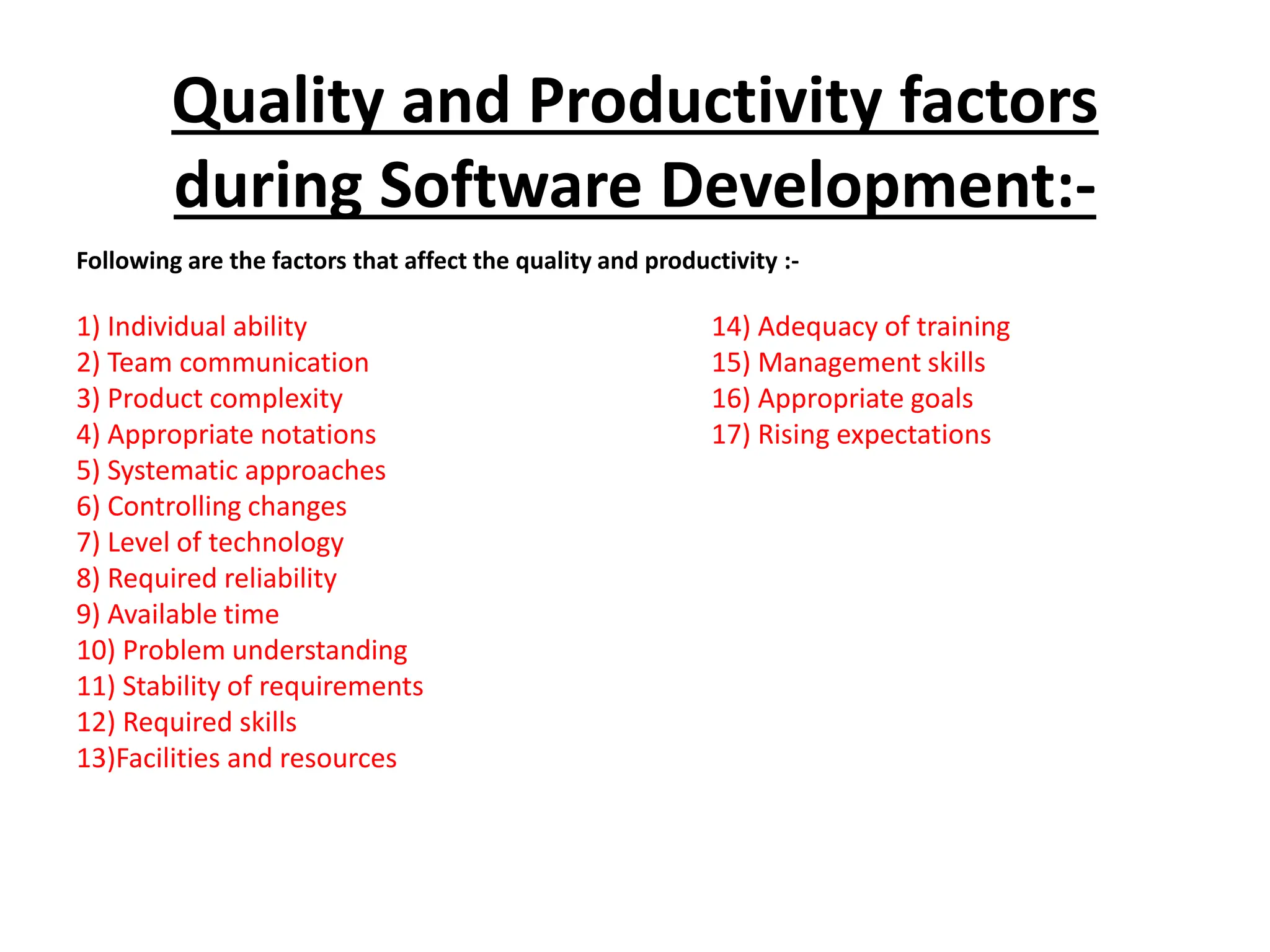 Quality and Productivity factors
during Software Development:-
Following are the factors that affect the quality and productivity :-
1) Individual ability 14) Adequacy of training
2) Team communication 15) Management skills
3) Product complexity 16) Appropriate goals
4) Appropriate notations 17) Rising expectations
5) Systematic approaches
6) Controlling changes
7) Level of technology
8) Required reliability
9) Available time
10) Problem understanding
11) Stability of requirements
12) Required skills
13)Facilities and resources
 