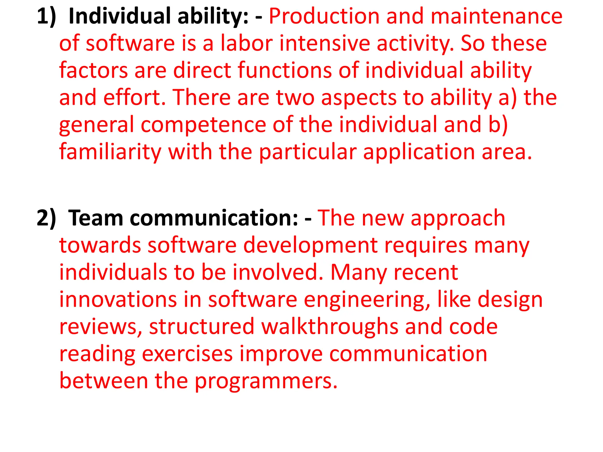 1) Individual ability: - Production and maintenance
of software is a labor intensive activity. So these
factors are direct functions of individual ability
and effort. There are two aspects to ability a) the
general competence of the individual and b)
familiarity with the particular application area.
2) Team communication: - The new approach
towards software development requires many
individuals to be involved. Many recent
innovations in software engineering, like design
reviews, structured walkthroughs and code
reading exercises improve communication
between the programmers.
 