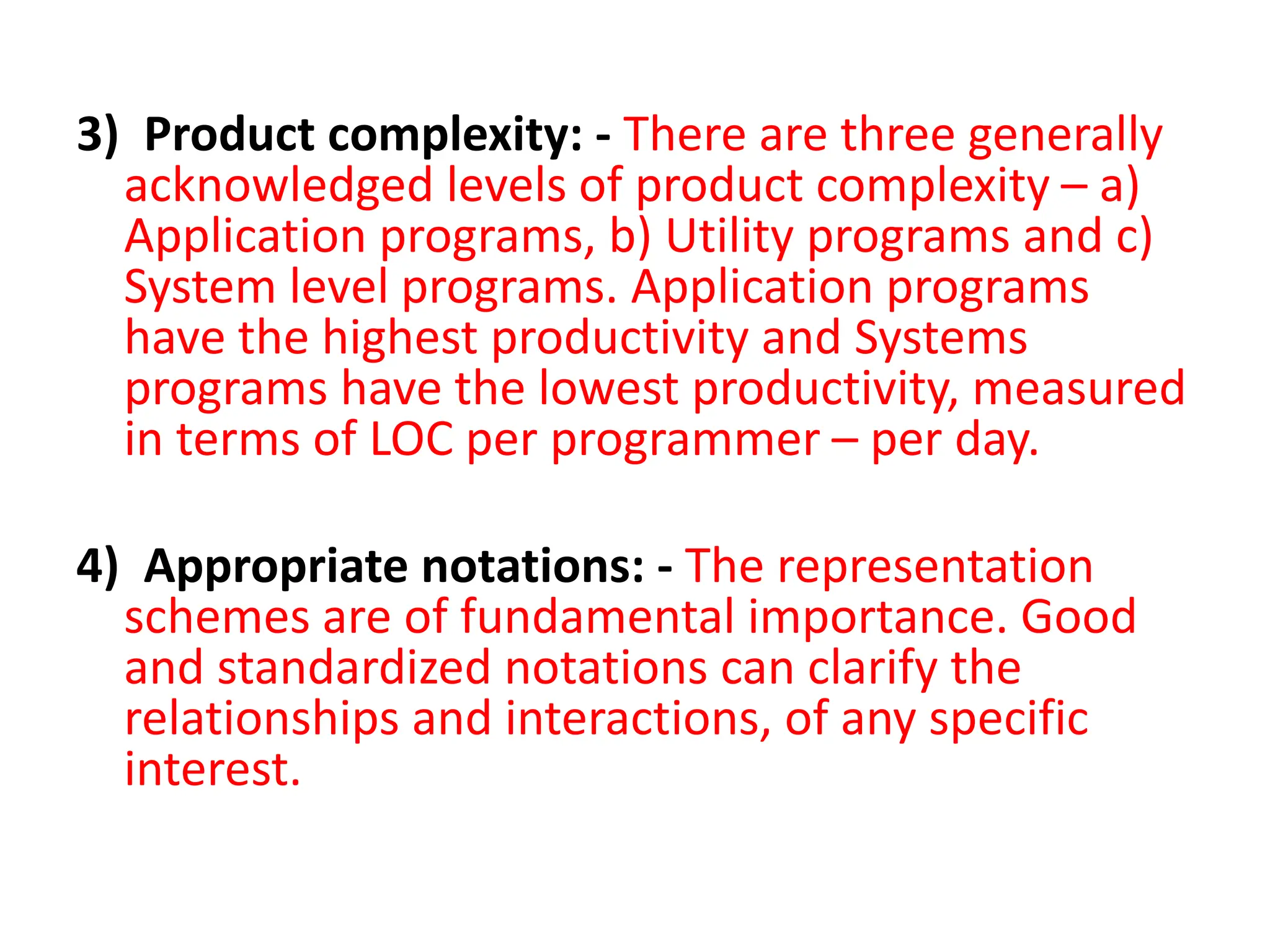 3) Product complexity: - There are three generally
acknowledged levels of product complexity – a)
Application programs, b) Utility programs and c)
System level programs. Application programs
have the highest productivity and Systems
programs have the lowest productivity, measured
in terms of LOC per programmer – per day.
4) Appropriate notations: - The representation
schemes are of fundamental importance. Good
and standardized notations can clarify the
relationships and interactions, of any specific
interest.
 