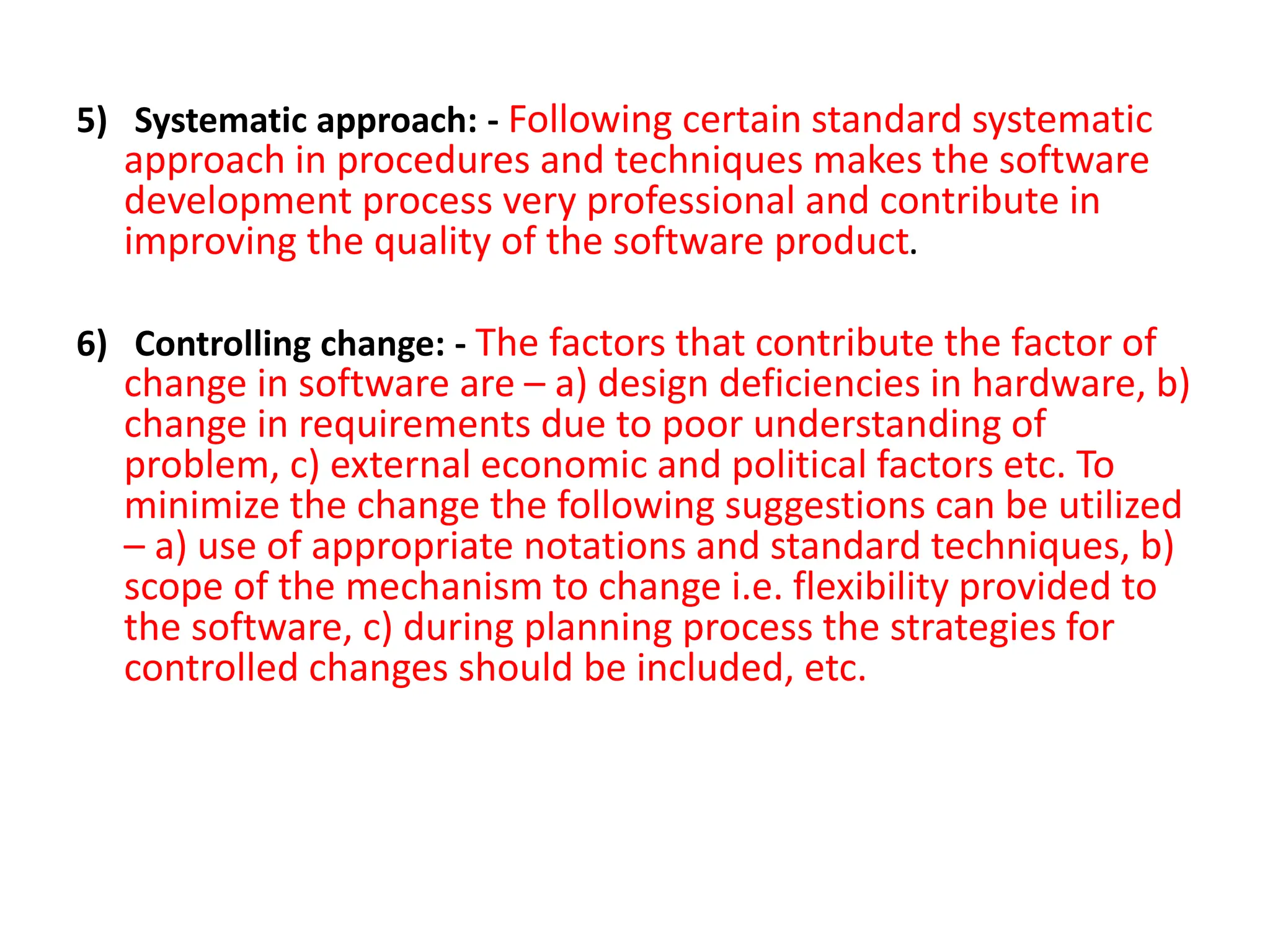 5) Systematic approach: - Following certain standard systematic
approach in procedures and techniques makes the software
development process very professional and contribute in
improving the quality of the software product.
6) Controlling change: - The factors that contribute the factor of
change in software are – a) design deficiencies in hardware, b)
change in requirements due to poor understanding of
problem, c) external economic and political factors etc. To
minimize the change the following suggestions can be utilized
– a) use of appropriate notations and standard techniques, b)
scope of the mechanism to change i.e. flexibility provided to
the software, c) during planning process the strategies for
controlled changes should be included, etc.
 
