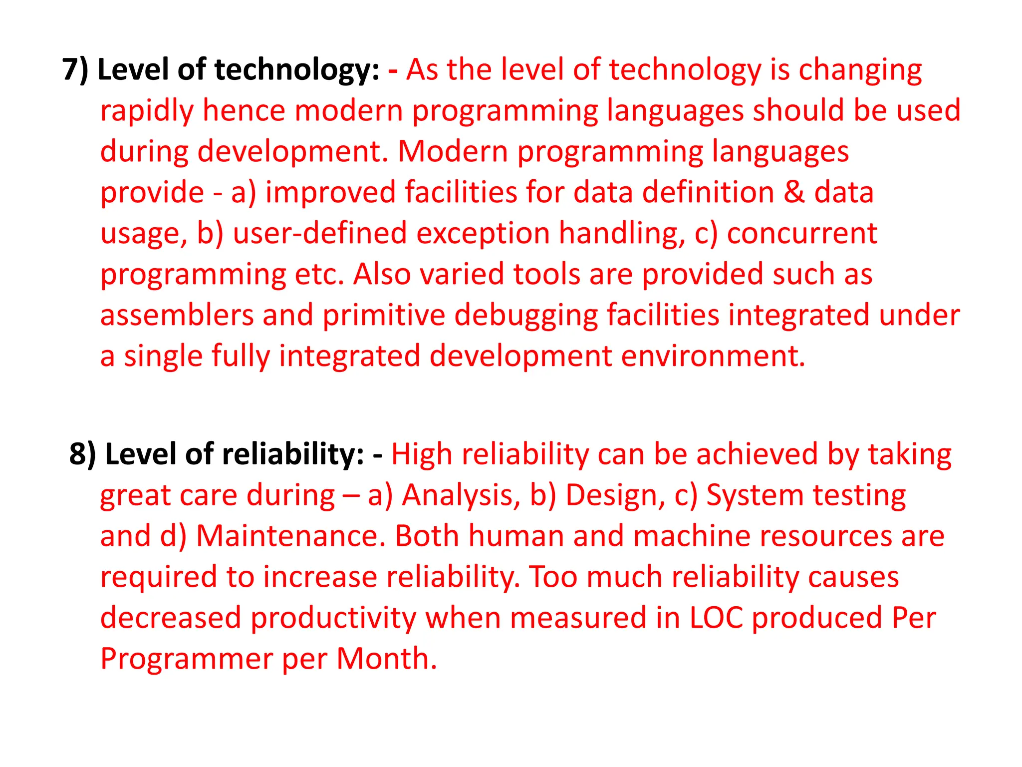 7) Level of technology: - As the level of technology is changing
rapidly hence modern programming languages should be used
during development. Modern programming languages
provide - a) improved facilities for data definition & data
usage, b) user-defined exception handling, c) concurrent
programming etc. Also varied tools are provided such as
assemblers and primitive debugging facilities integrated under
a single fully integrated development environment.
8) Level of reliability: - High reliability can be achieved by taking
great care during – a) Analysis, b) Design, c) System testing
and d) Maintenance. Both human and machine resources are
required to increase reliability. Too much reliability causes
decreased productivity when measured in LOC produced Per
Programmer per Month.
 