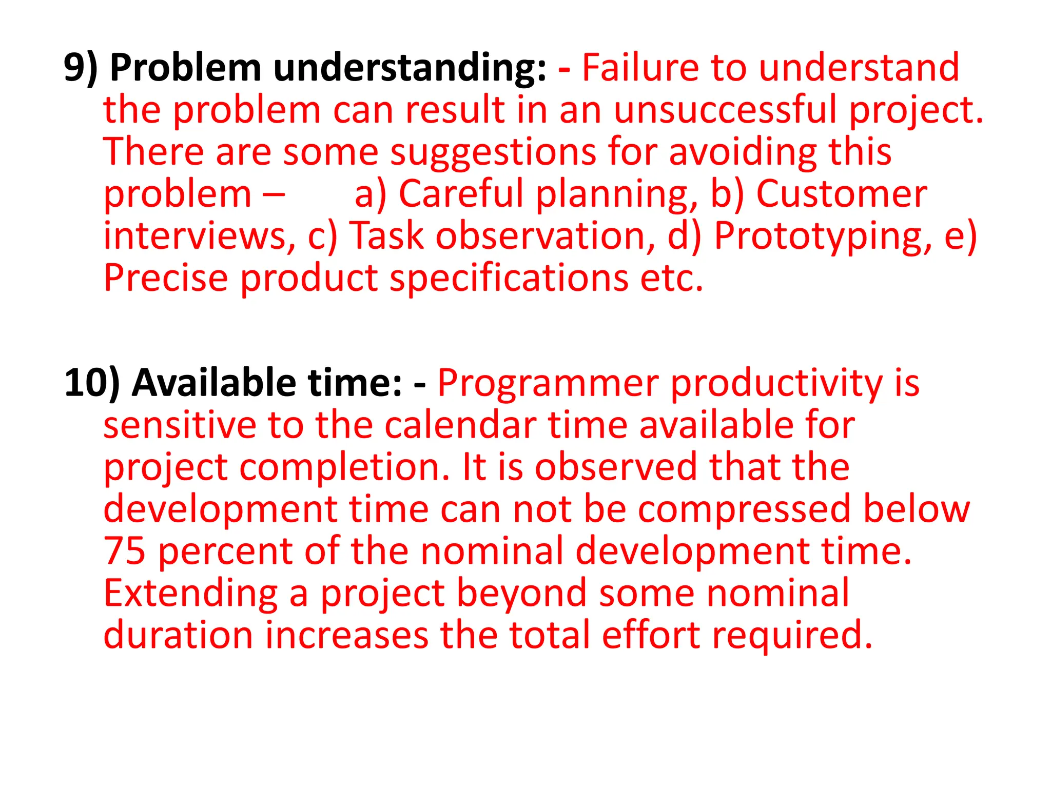9) Problem understanding: - Failure to understand
the problem can result in an unsuccessful project.
There are some suggestions for avoiding this
problem – a) Careful planning, b) Customer
interviews, c) Task observation, d) Prototyping, e)
Precise product specifications etc.
10) Available time: - Programmer productivity is
sensitive to the calendar time available for
project completion. It is observed that the
development time can not be compressed below
75 percent of the nominal development time.
Extending a project beyond some nominal
duration increases the total effort required.
 