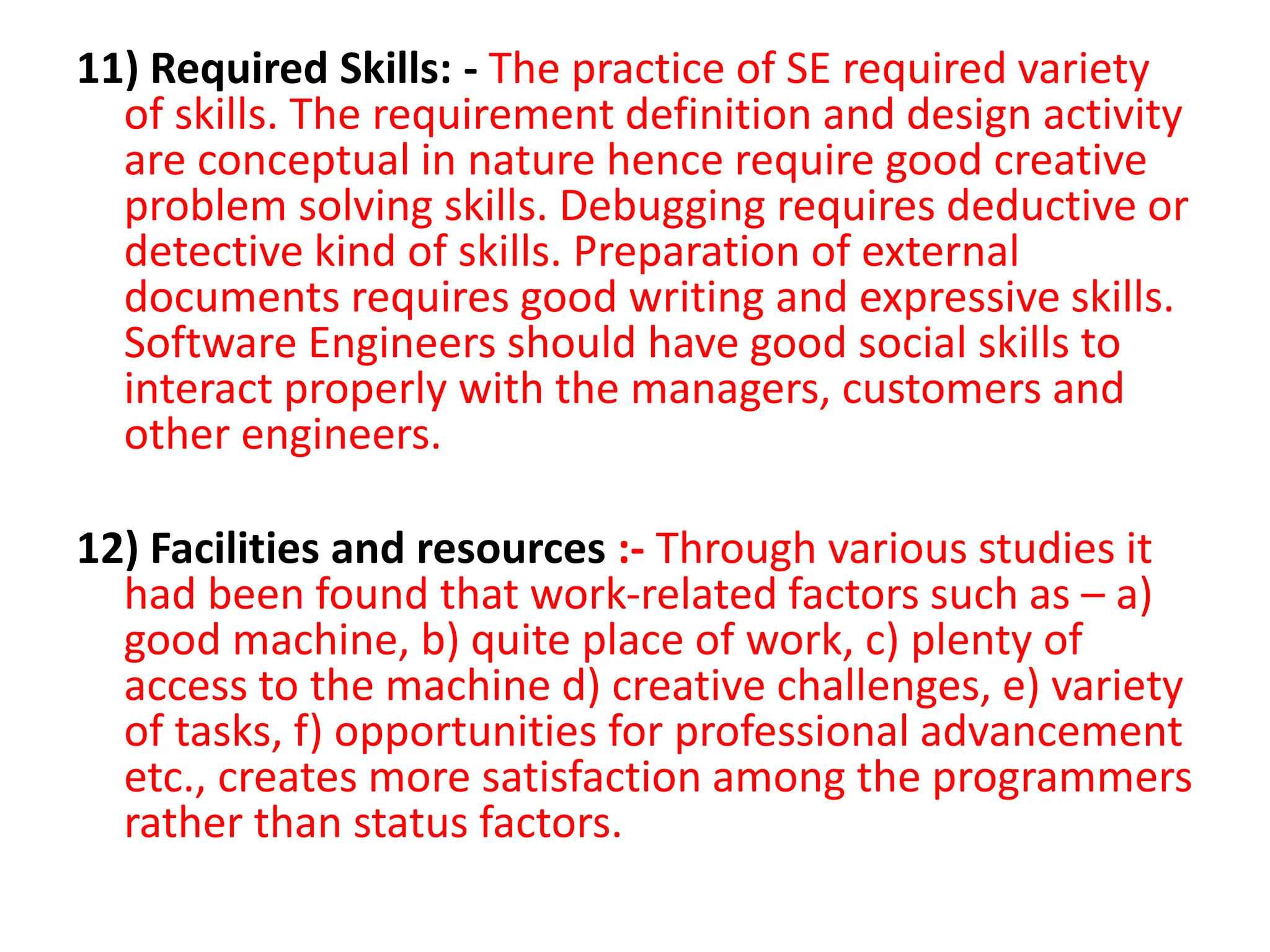 11) Required Skills: - The practice of SE required variety
of skills. The requirement definition and design activity
are conceptual in nature hence require good creative
problem solving skills. Debugging requires deductive or
detective kind of skills. Preparation of external
documents requires good writing and expressive skills.
Software Engineers should have good social skills to
interact properly with the managers, customers and
other engineers.
12) Facilities and resources :- Through various studies it
had been found that work-related factors such as – a)
good machine, b) quite place of work, c) plenty of
access to the machine d) creative challenges, e) variety
of tasks, f) opportunities for professional advancement
etc., creates more satisfaction among the programmers
rather than status factors.
 