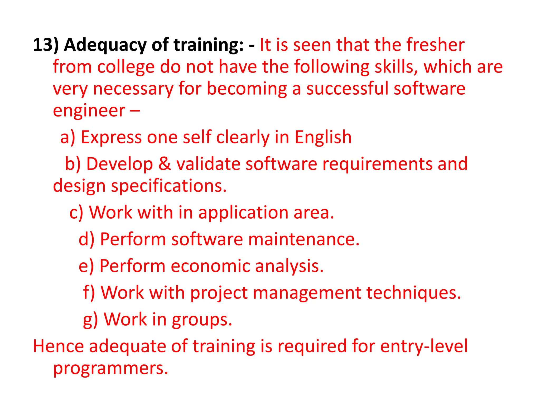 13) Adequacy of training: - It is seen that the fresher
from college do not have the following skills, which are
very necessary for becoming a successful software
engineer –
a) Express one self clearly in English
b) Develop & validate software requirements and
design specifications.
c) Work with in application area.
d) Perform software maintenance.
e) Perform economic analysis.
f) Work with project management techniques.
g) Work in groups.
Hence adequate of training is required for entry-level
programmers.
 
