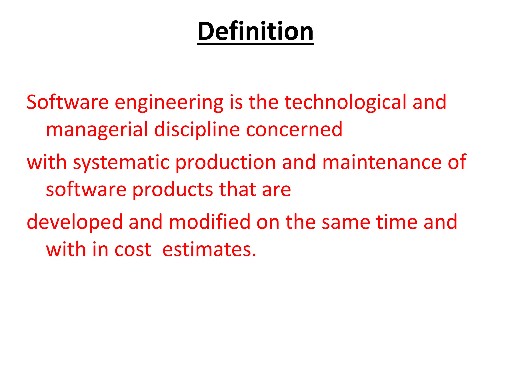Definition
Software engineering is the technological and
managerial discipline concerned
with systematic production and maintenance of
software products that are
developed and modified on the same time and
with in cost estimates.
 