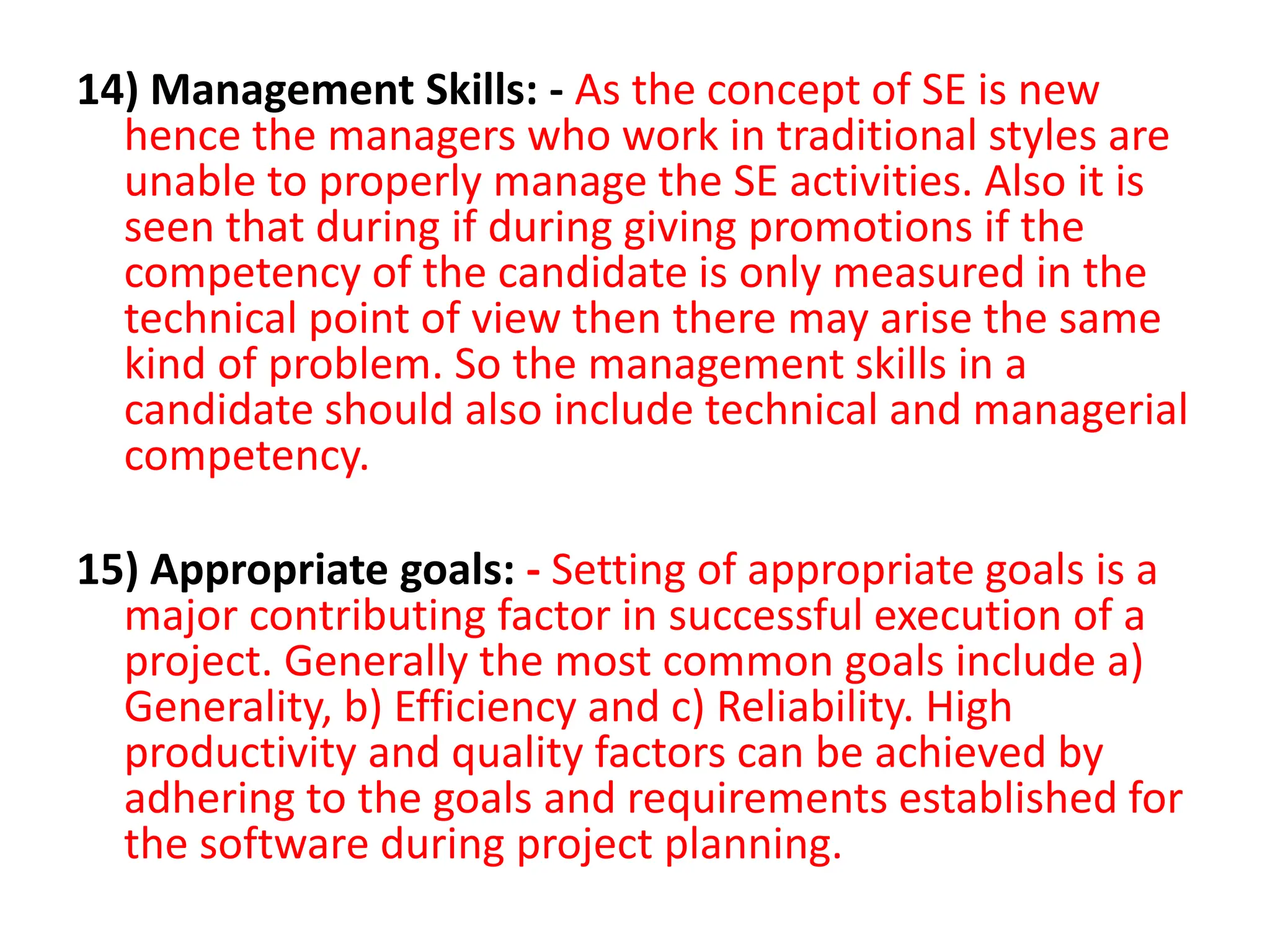 14) Management Skills: - As the concept of SE is new
hence the managers who work in traditional styles are
unable to properly manage the SE activities. Also it is
seen that during if during giving promotions if the
competency of the candidate is only measured in the
technical point of view then there may arise the same
kind of problem. So the management skills in a
candidate should also include technical and managerial
competency.
15) Appropriate goals: - Setting of appropriate goals is a
major contributing factor in successful execution of a
project. Generally the most common goals include a)
Generality, b) Efficiency and c) Reliability. High
productivity and quality factors can be achieved by
adhering to the goals and requirements established for
the software during project planning.
 