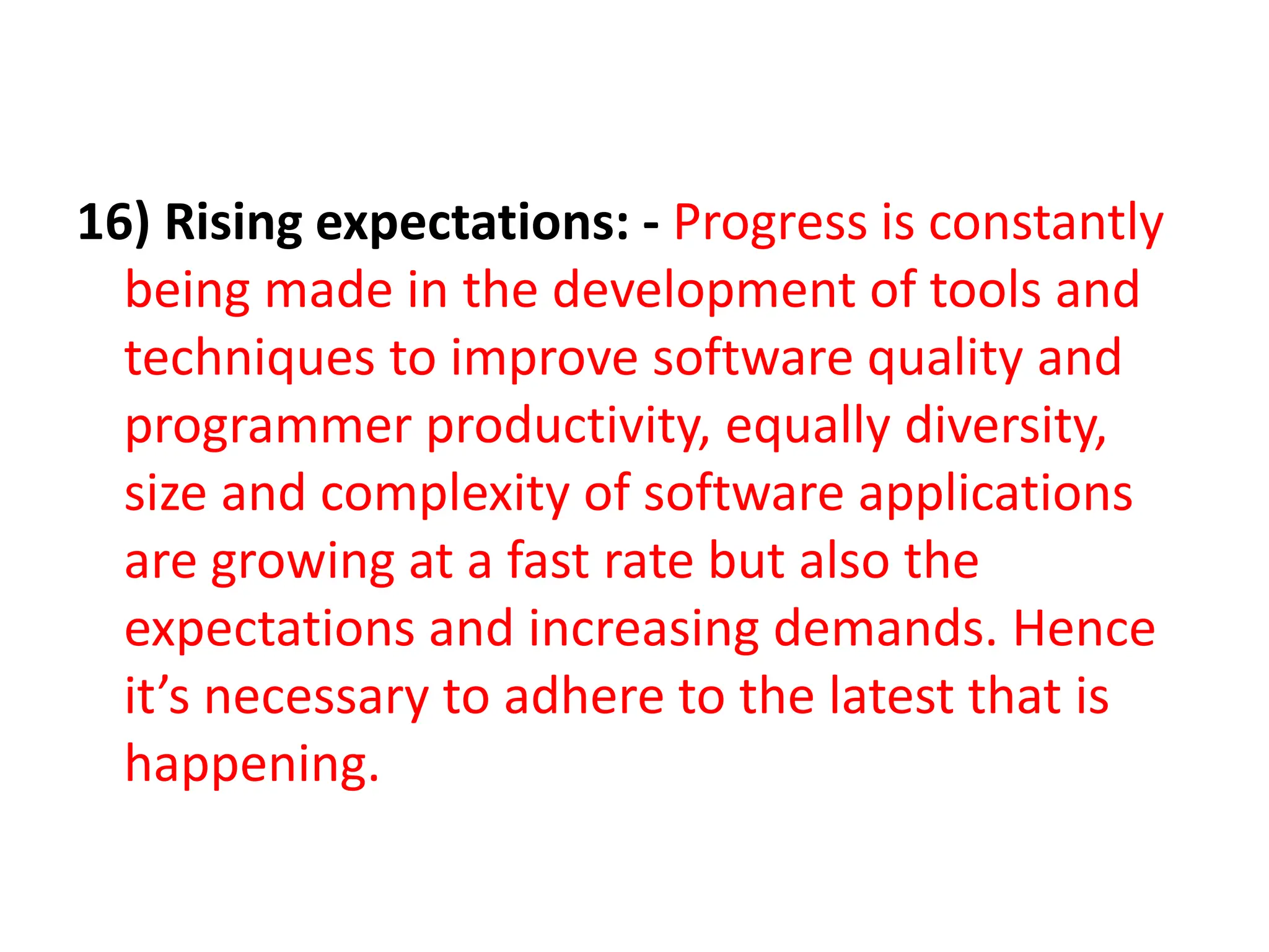 16) Rising expectations: - Progress is constantly
being made in the development of tools and
techniques to improve software quality and
programmer productivity, equally diversity,
size and complexity of software applications
are growing at a fast rate but also the
expectations and increasing demands. Hence
it’s necessary to adhere to the latest that is
happening.
 