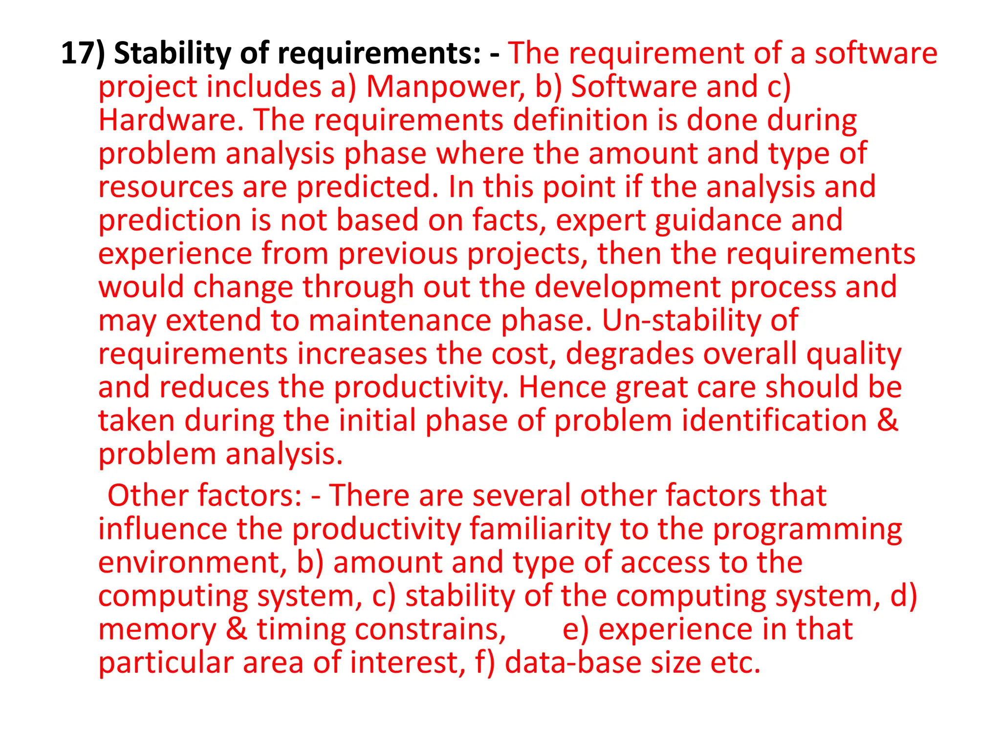 17) Stability of requirements: - The requirement of a software
project includes a) Manpower, b) Software and c)
Hardware. The requirements definition is done during
problem analysis phase where the amount and type of
resources are predicted. In this point if the analysis and
prediction is not based on facts, expert guidance and
experience from previous projects, then the requirements
would change through out the development process and
may extend to maintenance phase. Un-stability of
requirements increases the cost, degrades overall quality
and reduces the productivity. Hence great care should be
taken during the initial phase of problem identification &
problem analysis.
Other factors: - There are several other factors that
influence the productivity familiarity to the programming
environment, b) amount and type of access to the
computing system, c) stability of the computing system, d)
memory & timing constrains, e) experience in that
particular area of interest, f) data-base size etc.
 