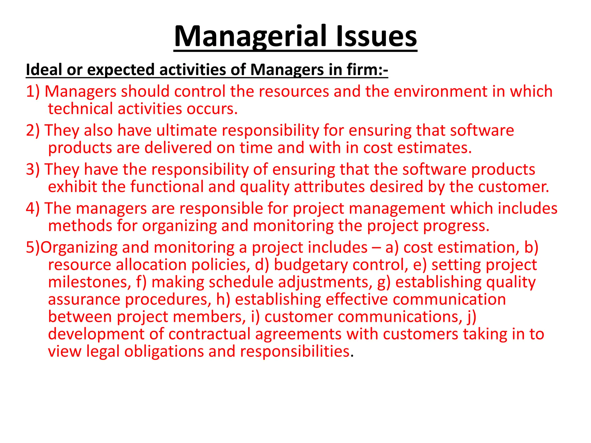 Managerial Issues
Ideal or expected activities of Managers in firm:-
1) Managers should control the resources and the environment in which
technical activities occurs.
2) They also have ultimate responsibility for ensuring that software
products are delivered on time and with in cost estimates.
3) They have the responsibility of ensuring that the software products
exhibit the functional and quality attributes desired by the customer.
4) The managers are responsible for project management which includes
methods for organizing and monitoring the project progress.
5)Organizing and monitoring a project includes – a) cost estimation, b)
resource allocation policies, d) budgetary control, e) setting project
milestones, f) making schedule adjustments, g) establishing quality
assurance procedures, h) establishing effective communication
between project members, i) customer communications, j)
development of contractual agreements with customers taking in to
view legal obligations and responsibilities.
 