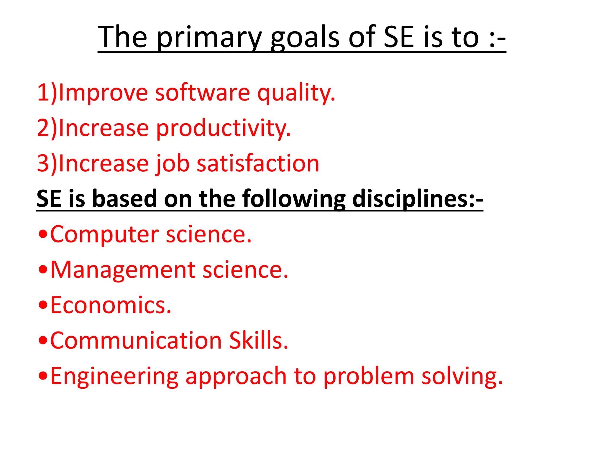 The primary goals of SE is to :-
1)Improve software quality.
2)Increase productivity.
3)Increase job satisfaction
SE is based on the following disciplines:-
•Computer science.
•Management science.
•Economics.
•Communication Skills.
•Engineering approach to problem solving.
 