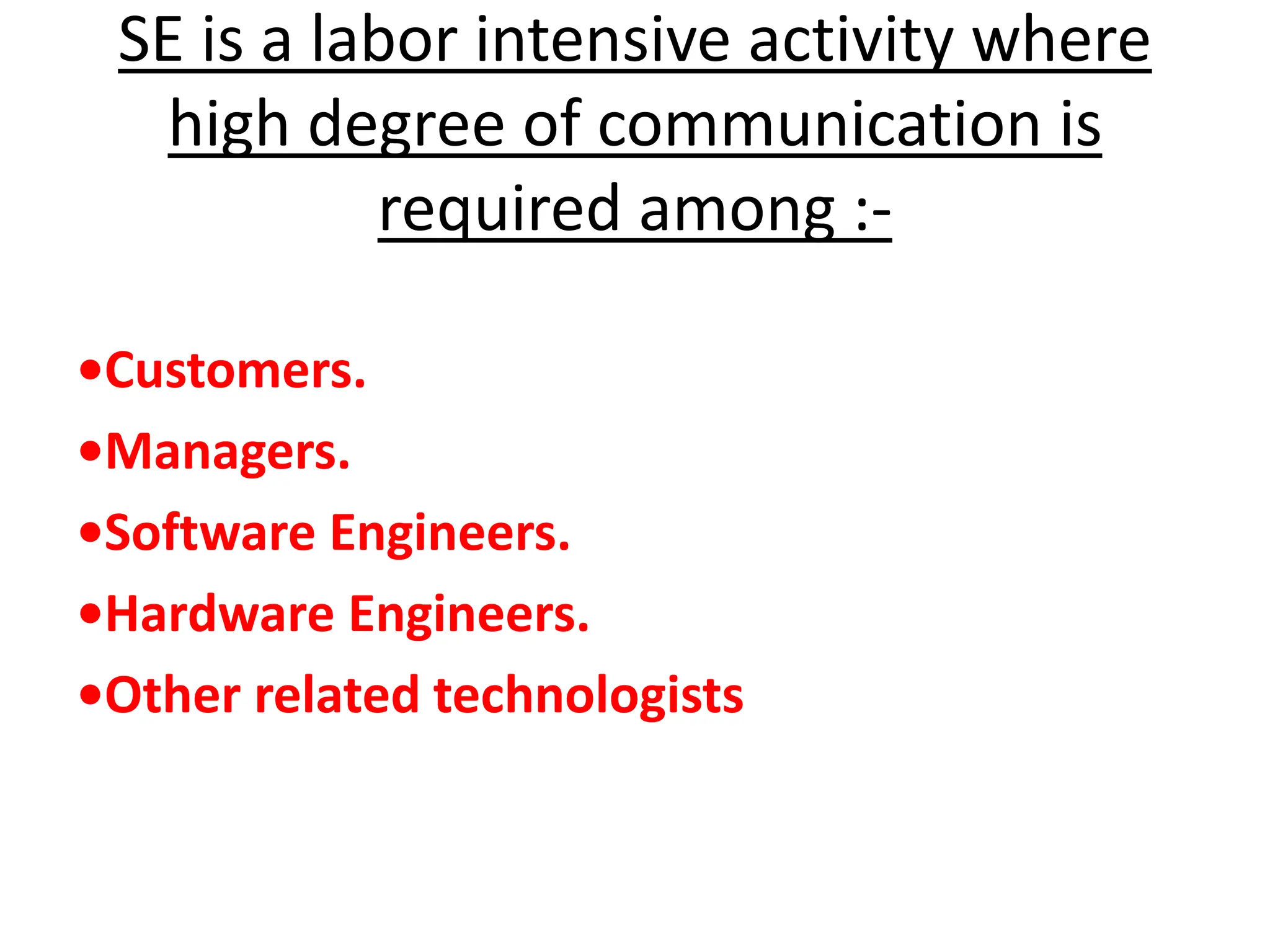 SE is a labor intensive activity where
high degree of communication is
required among :-
•Customers.
•Managers.
•Software Engineers.
•Hardware Engineers.
•Other related technologists
 