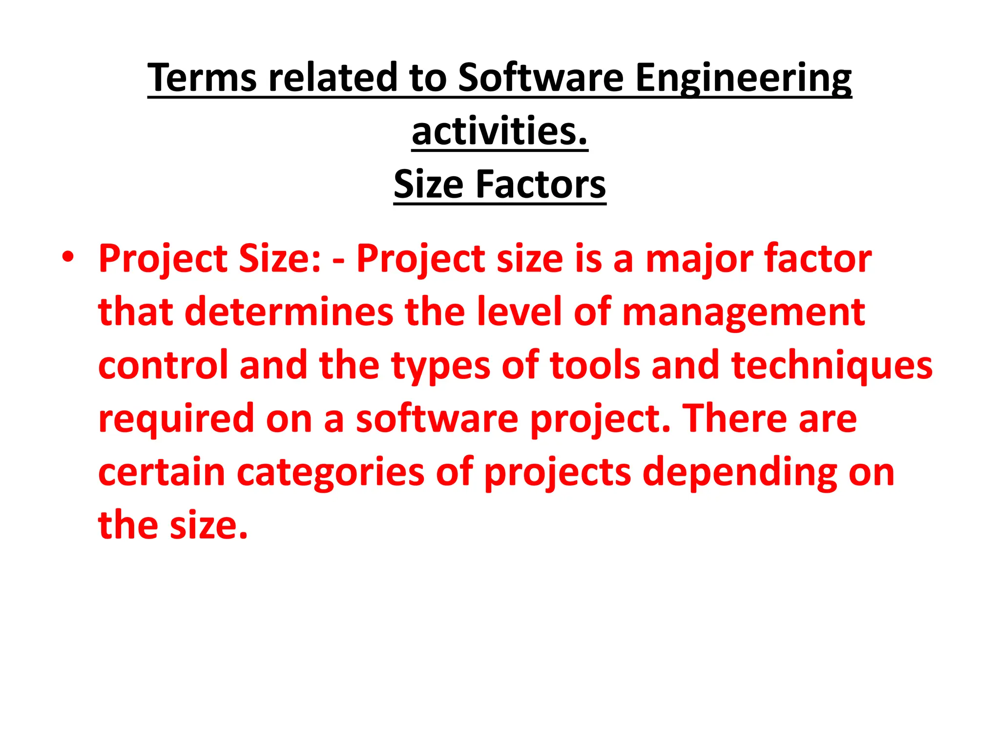 Terms related to Software Engineering
activities.
Size Factors
• Project Size: - Project size is a major factor
that determines the level of management
control and the types of tools and techniques
required on a software project. There are
certain categories of projects depending on
the size.
 