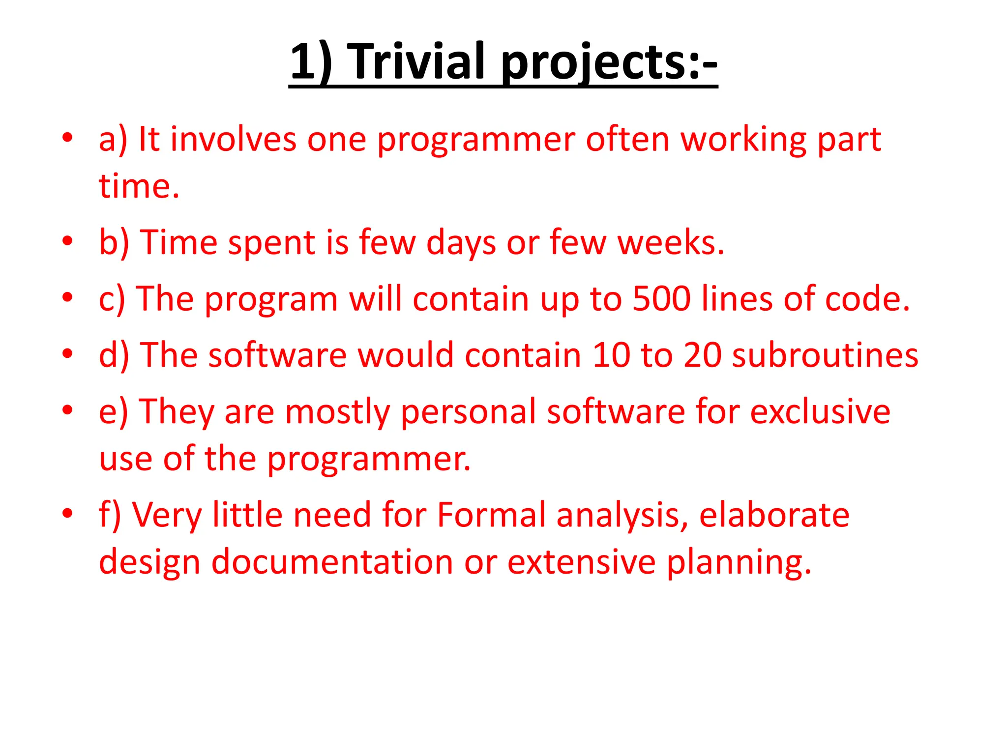 1) Trivial projects:-
• a) It involves one programmer often working part
time.
• b) Time spent is few days or few weeks.
• c) The program will contain up to 500 lines of code.
• d) The software would contain 10 to 20 subroutines
• e) They are mostly personal software for exclusive
use of the programmer.
• f) Very little need for Formal analysis, elaborate
design documentation or extensive planning.
 