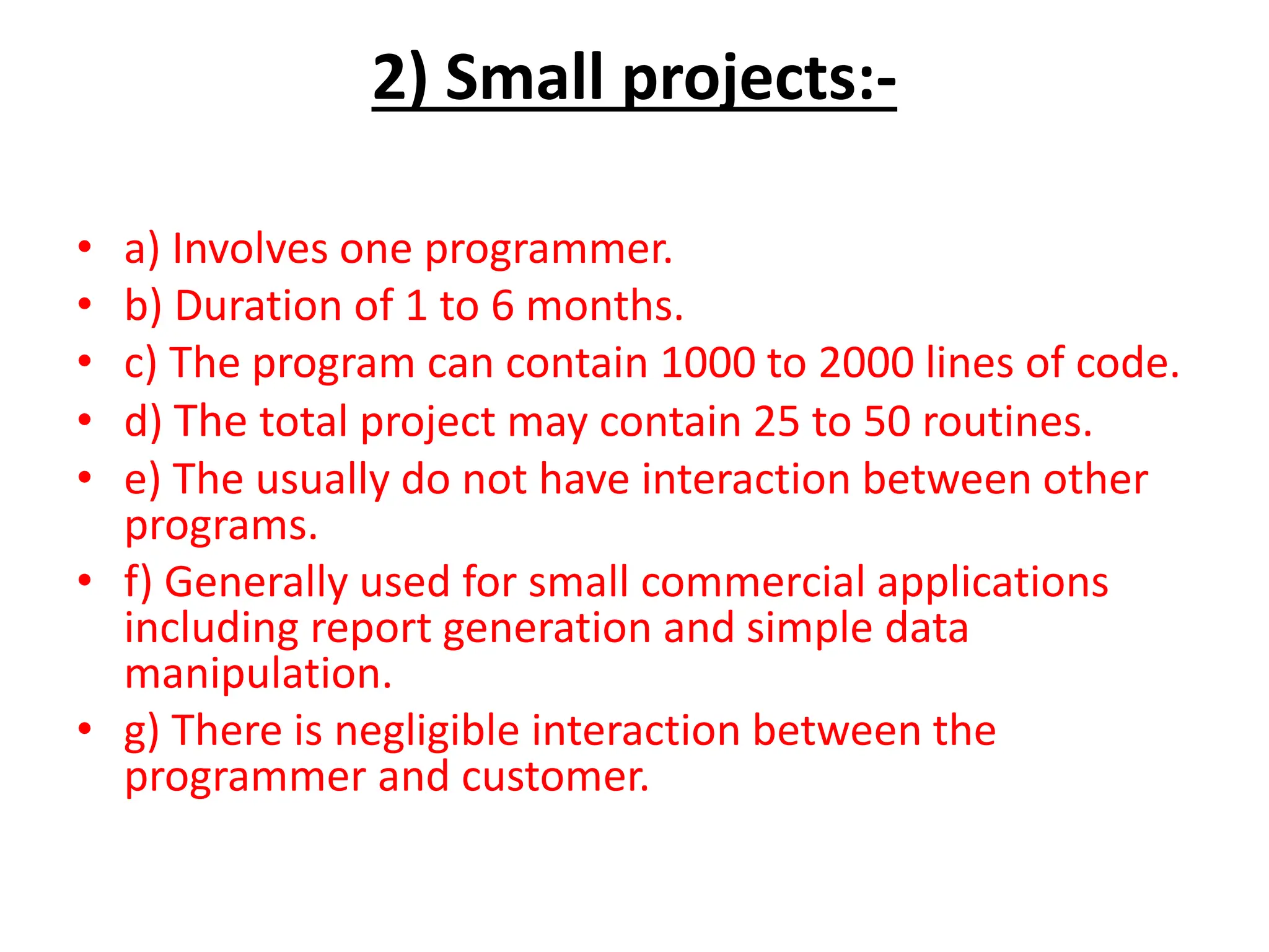 2) Small projects:-
• a) Involves one programmer.
• b) Duration of 1 to 6 months.
• c) The program can contain 1000 to 2000 lines of code.
• d) The total project may contain 25 to 50 routines.
• e) The usually do not have interaction between other
programs.
• f) Generally used for small commercial applications
including report generation and simple data
manipulation.
• g) There is negligible interaction between the
programmer and customer.
 