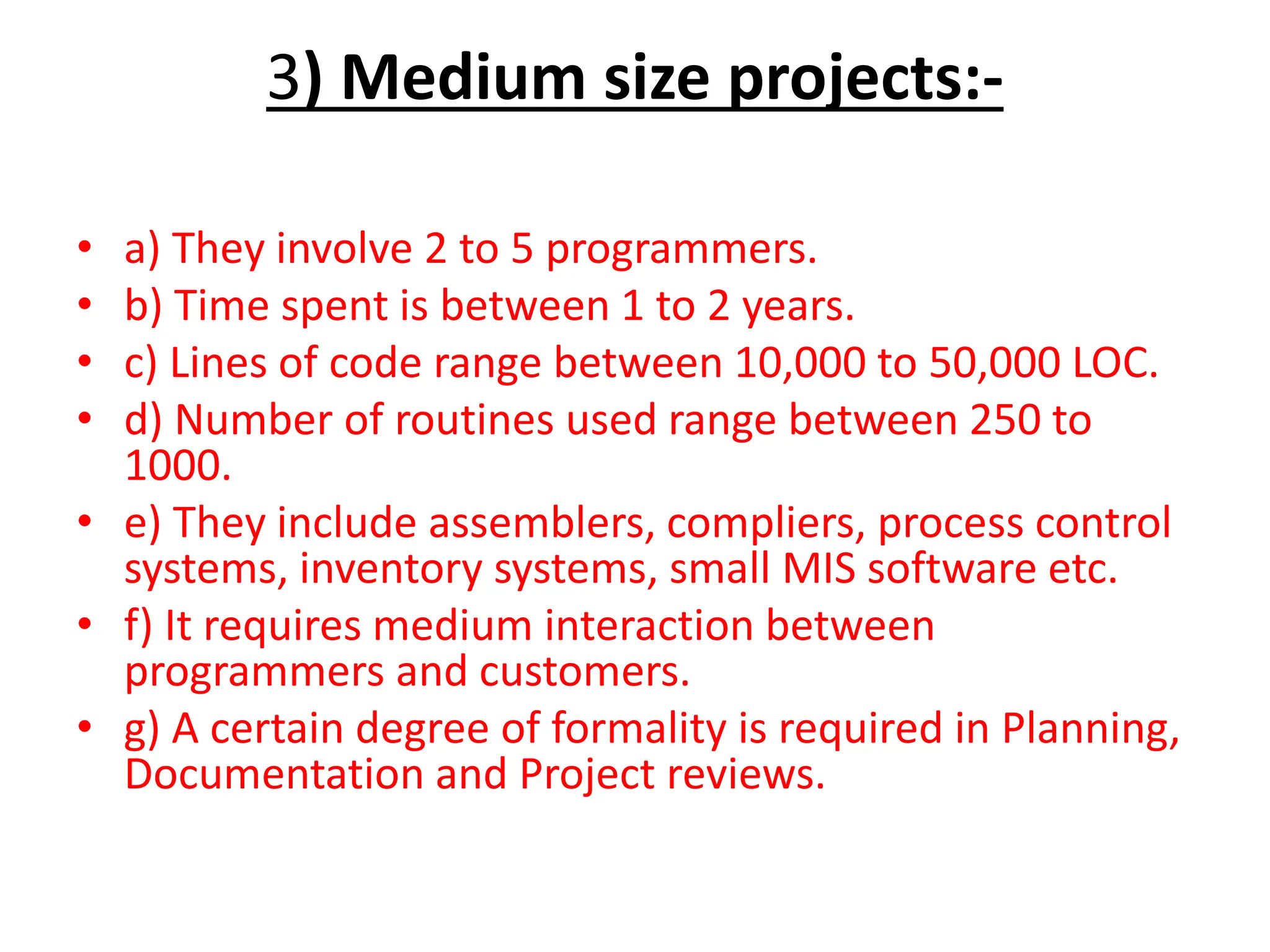 3) Medium size projects:-
• a) They involve 2 to 5 programmers.
• b) Time spent is between 1 to 2 years.
• c) Lines of code range between 10,000 to 50,000 LOC.
• d) Number of routines used range between 250 to
1000.
• e) They include assemblers, compliers, process control
systems, inventory systems, small MIS software etc.
• f) It requires medium interaction between
programmers and customers.
• g) A certain degree of formality is required in Planning,
Documentation and Project reviews.
 