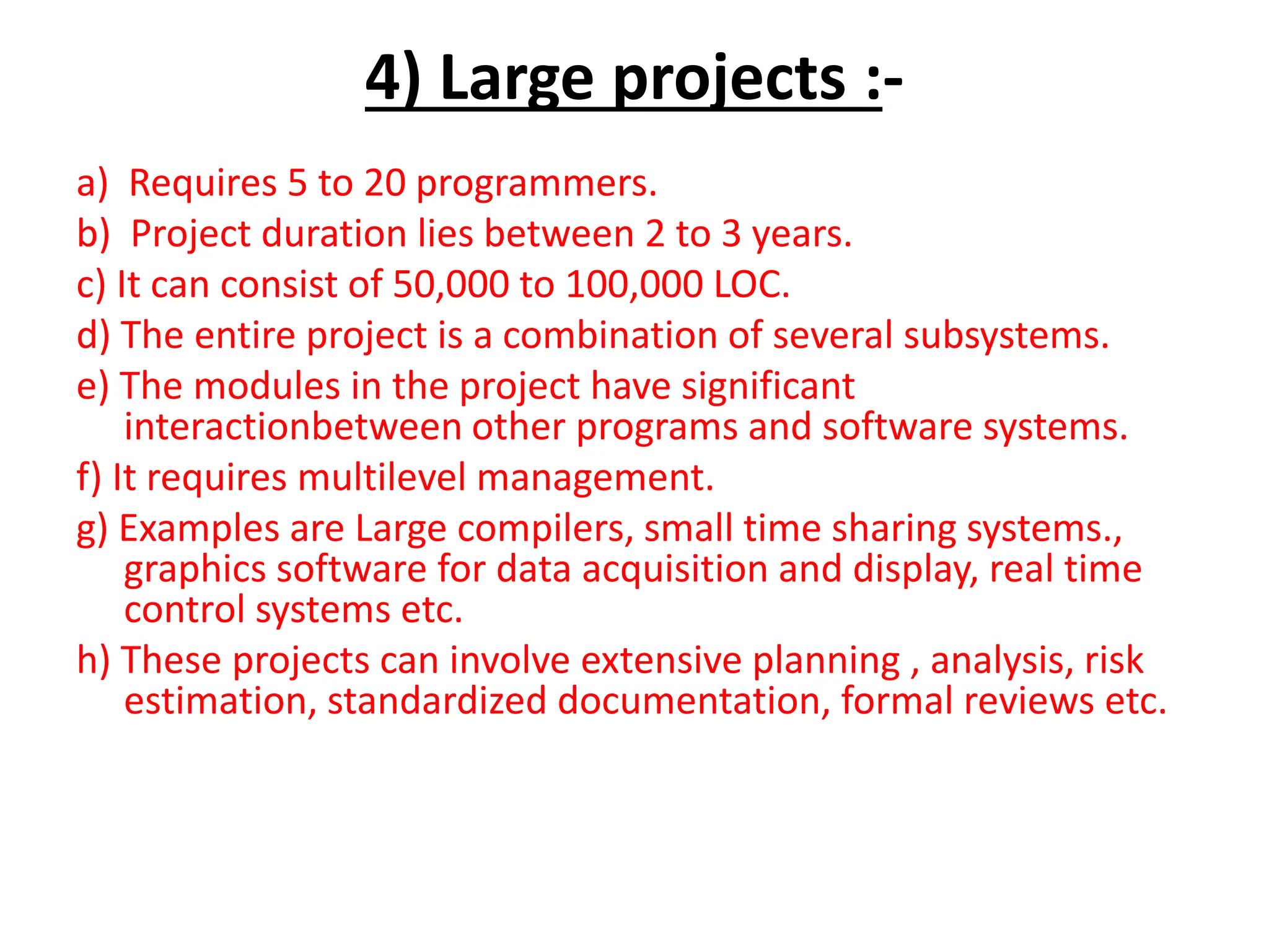 4) Large projects :-
a) Requires 5 to 20 programmers.
b) Project duration lies between 2 to 3 years.
c) It can consist of 50,000 to 100,000 LOC.
d) The entire project is a combination of several subsystems.
e) The modules in the project have significant
interactionbetween other programs and software systems.
f) It requires multilevel management.
g) Examples are Large compilers, small time sharing systems.,
graphics software for data acquisition and display, real time
control systems etc.
h) These projects can involve extensive planning , analysis, risk
estimation, standardized documentation, formal reviews etc.
 